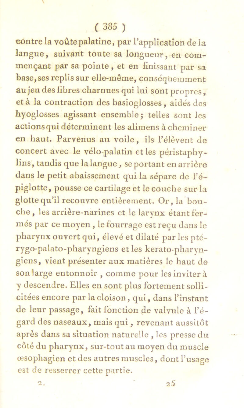 contre la voûte palatine, par l’application delà langue, suivant toute sa longueur, en com- mençant par sa pointe, et en finissant par sa base,ses replis sur elle-même, conséquemment au jeu des fibres charnues qui lui sont propres, et à la contraction des basioglosses, aidés des hyo glosses agissant ensemble ; telles sont les actions qui déterminent les alimens acheminer en haut. Parvenus au voile, ils l’élèvent de concert avec le vélo-palatin et les péristaphy- lins, tandis que la langue., se portant en arrière dans le petit abaissement qui la sépare de l’é- piglotte, pousse ce cartilage et le couche sur la glotte qu’il recouvre entièrement. Or, la bou- che, les arrière-narines et le larynx étant fer- més par ce moyen , le fourrage est reçu dans le pharynx ouvert qui, élevé et dilaté par les pté- rygo-palato-pharyngiens et les kerato-pharyn- giens, vient présenter aux matières le haut de son large entonnoir , comme pour les inviter à y descendre. Elles en sont plus fortement solli- citées encore par la cloison, qui, dans l’instant de leur passage, fait fonction de valvule à l’é- gard des naseaux, mais qui, revenant aussitôt après dans sa situation naturelle , les presse du côté du pharynx, sur-tout au moyen du muscle œsophagien et des autres muscles, dont l’usage est de resserrer cette partie. o 25
