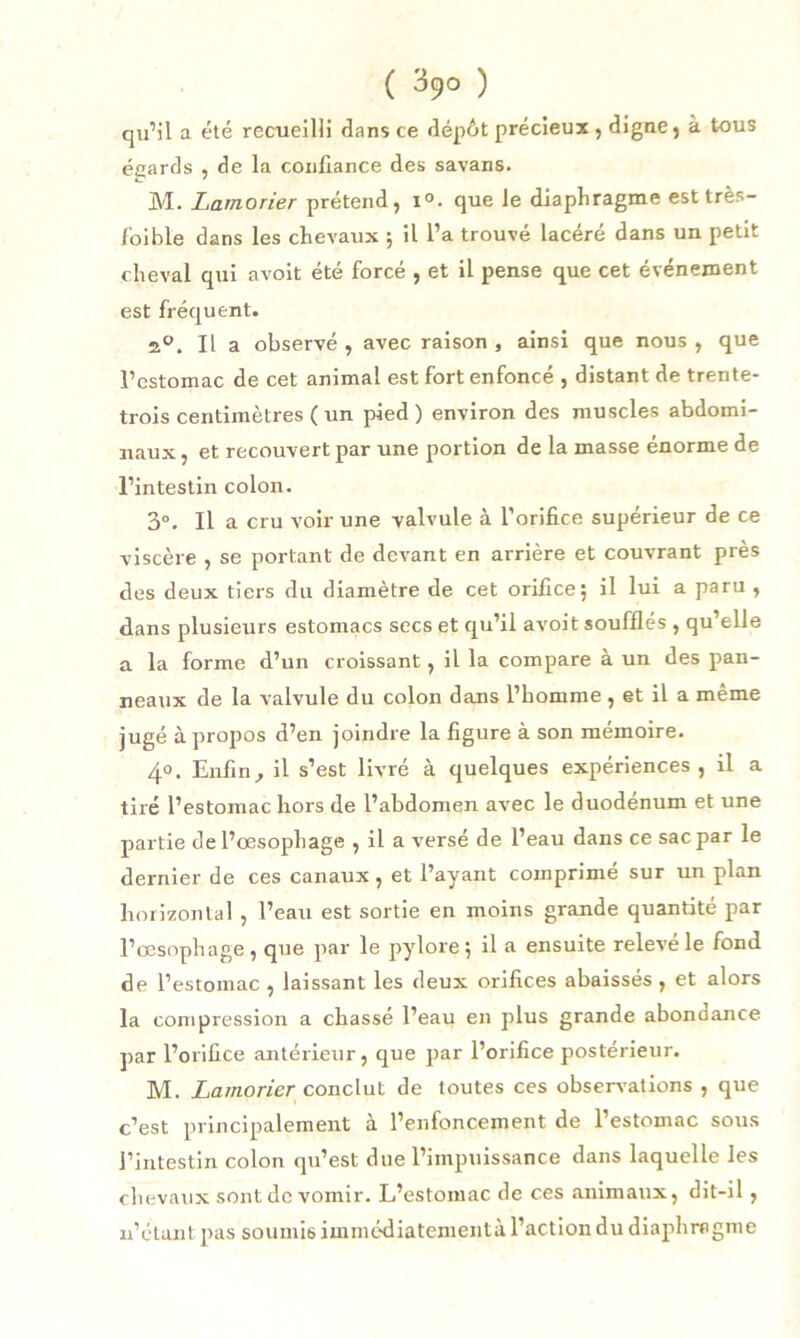 qu’il a été recueilli dans ce dépôt précieux , digne, à tous égards , de la confiance des savans. M. Lamorier prétend, i°. que le diaphragme est très- foi ble dans les chevaux ; il l’a trouvé lacéré dans un petit cheval qui avoit été forcé , et il pense que cet événement est fréquent. 2°. Il a observé , avec raison , ainsi que nous , que l’estomac de cet animal est fort enfoncé , distant de trente- trois centimètres ( un pied ) environ des muscles abdomi- naux, et recouvert par une portion de la masse énorme de l’intestin colon. 3°. Il a cru voir une valvule à l’orifice supérieur de ce viscère , se portant de devant en arrière et couvrant près des deux tiers du diamètre de cet orifice; il lui a paru , dans plusieurs estomacs secs et qu’il avoit soufflés , qu’elle a la forme d’un croissant, il la compare à un des pan- neaux de la valvule du colon dans l’homme , et il a même jugé à propos d’en joindre la figure à son mémoire. 40. Enfin, il s’est livré à quelques expériences, il a tiré l’estomac hors de l’abdomen avec le duodénum et une partie de l’œsophage , il a versé de l’eau dans ce sac par le dernier de ces canaux, et l’ayant comprimé sur un plan horizontal , l’eau est sortie en moins grande quantité par l’œsophage, que par le pylore; il a ensuite relevé le fond de l’estomac , laissant les deux orifices abaissés , et alors la compression a chassé l’eau en plus grande abondance par l’orifice antérieur, que par l’orifice postérieur. M. Lamorier conclut de toutes ces observations , que c’est principalement à l’enfoncement de l’estomac sous l’intestin colon qu’est due l’impuissance dans laquelle les chevaux sont de vomir. L’estomac de ces animaux, dit-il, n’étant pas soumis iinmédiatenientà l’action du diaphragme