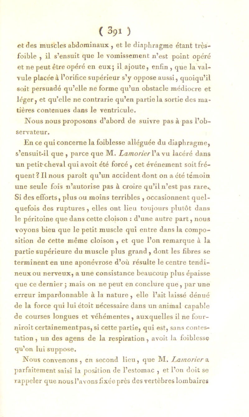 et des muscles abdominaux , et le diaphragme étant très- foible , il s’ensuit que le vomissement n’est point opéré et ne peut être opéré en eux; il ajoute, enfin , que la val- vule placée à l’orifice supérieur s’y oppose aussi, quoiqu’il soit persuadé qu’elle ne forme qu’un obstacle médiocre et léger, et qu’elle ne contrarie qu’en partie la sortie des ma- tières contenues dans le ventricule. Nous nous proposons d’abord de suivre pas à pas l’ob- servateur. En ce qui concerne la foiblesse alléguée du diaphragme, s’ensuit-il que , parce que M. Lamorier l’a vu lacéré dans un petit-cheval qui avoit été forcé , cet événement soit fré- quent? Il nous paroit qu’un accident dont on a été témoin une seule fois n’autorise pas à croire qu’il n’est pas rare.. Si des efforts, plus ou moins terribles , occasionnent quel- quefois des ruptures , elles ont lieu toujours plutôt dans le péritoine que dans cette cloison : d’une autre part, nous voyons bien que le petit muscle qui entre dans la compo- sition de cette même cloison, et que l’on remarque à la partie supérieure du muscle plus grand, dont les fibres se terminent en une aponévrose d’où résulte le centre tendi- neux ou nerveux, a une consistance beaucoup plus épaisse que ce dernier ; mais on ne peut en conclure que , par une erreur impardonnable à la nature , elle l’ait laissé dénué de la force qui lui étoit nécessaire dans un animal capable de courses longues et véhémentes , auxquelles il ne four- nirait certainementpas, si cette partie, qui est, sans contes- tation , un des agens de la respiration, avoit la foiblesse qu’on lui suppose. Nous convenons, en second lieu, que M. Lamorier a parfaitement saisi la position de l’estomac , et l’on doit se rappeler que nous l’avons fixée près des vertèbres lombaires
