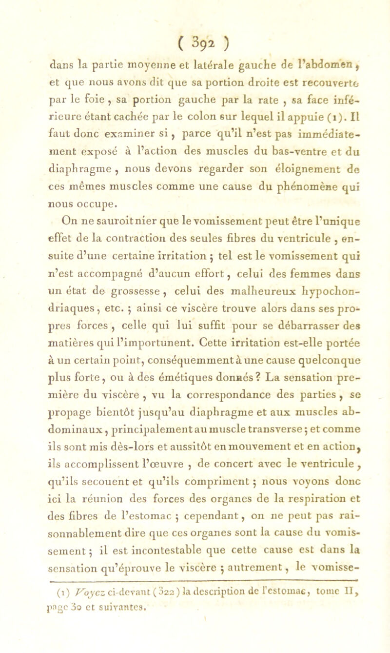 dans la partie moyenne et latérale gauche de l’abdomen, et que nous avons dit que sa portion droite est recouverte par le foie , sa portion gauche par la rate , sa face infé- rieure étant cachée par le colon 6ur lequel il appuie (i). Il faut donc examiner si, parce qu’il n’est pas immédiate- ment exposé à l’action des muscles du bas-ventre et du diaphragme , nous devons regarder son éloignement de ces mêmes muscles comme une cause du phénomène qui nous occupe. On ne sauroitnier que le vomissement peut être l’unique effet de la contraction des seules fibres du ventricule , en- suite d’une certaine irritation ; tel est le vomissement qui n’est accompagné d’aucun effort, celui des femmes dans un état de grossesse , celui des malheureux hypochon- driaques, etc. $ ainsi ce viscère trouve alors dans ses pro- pres forces , celle qui lui suffit pour se débarrasser des matières qui l’importunent. Cette irritation est-elle portée à un certain point, conséquemment à une cause quelconque plus forte, ou à des émétiques donnés? La sensation pre- mière du viscère , vu la correspondance des parties , se propage bientôt jusqu’au diaphragme et aux muscles ab- dominaux , principalement au muscle transverse ; et comme ils sont mis dès-lors et aussitôt en mouvement et en action, ils accomplissent l’œuvre , de concert avec le ventricule , qu’ils secouent et qu’ils compliment 5 nous voyons donc ici la réunion des forces des organes de la respiration et des fibres de l’estomac 5 cependant, 011 11e peut pas rai- sonnablement dire que ces organes sont la cause du vomis- sement ; il est incontestable que cette cause est dans la sensation qu’éprouve le viscère 5 autrement, le vomisse- (i) Voyez ci-devant (822) la description de l’estomac, tome II, page 3o et suivantes.