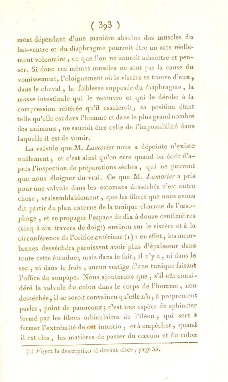 ment dépendant d’une manière absolue des muscles du bas-ventre et du diaphragme pourroit être un acte réelle- ment volontaire , ce que l’on ne saurait admettre et pen- ser. Si donc ces mêmes muscles ne sont pas la cause du vomissement, l’éloignement où le viscère se trouve d’eux , dans le cheval , la foiblesse supposée du diaphragme , la masse intestinale qui le recouvre et qui le dérobe à la compression réitérée qu’il essuierait, sa position étant telle qu’elle est dans l’homme et dans le plus grand nombre des animaux , ne saurait être celle de l’impossibilité dans laquelle il est de vomir. La valvule que M. Lamorier nous a dépeinte n’existe nullement, et c’est ainsi qu’on erre quand on écrit d’a- près l’inspection de préparations sèches , qui ne peuvent que nous éloigner du vrai. Ce que M. Lamorier a pris pour une valvule dans les estomacs desseches n est autre chose , vraisemblablement, que les fibres que nous avons dit partir du plan externe de la tunique charnue de l’œso- phage , et se propager l’espace de dix a douze centimeties (cinq à six travers de doigt) environ sur le viscère et a la circonférence de l’orifice antérieur (1) : en effet, les mem- branes desséchées paraissent avoir plus d’épaisseur dans toute cette étendue; mais dans le fait, il n’y a, ni dans le sec , ni dans le frais , aucun vestige d’une tunique faisant l’office de soupape. Nous ajouterons que , s il eut consi- déré la valvule du colon dans le corps de l’homme , non desséchée, il se serait convaincu qu’elle n’a, à proprement parler, point de panneaux; c’est une espèce de sphincter formé par les fibres orbiculaires de l’iléon , qui sert à fermer l’extrémité de cet intestin , et à empêcher , quand il est clos, les matières de passer du cæcum et du colon / (1) i^oyes la description ci-devant citée , page 35.