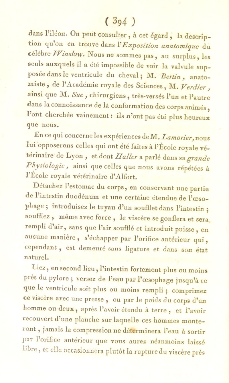 CM ) dans l’iléon. On peut consulter , à cet égard , la descrip- tion qu on en trouve dans l’Exposition anatomique du célébré- Winslovj. Nous ne sommes pas , au surplus , les seuls auxquels il a été impossible de voir la valvule sup- posée dans le ventricule du cheval ; M. Bertin , anato- miste , de l’Académie royale des Sciences, M. Verdier , ainsi que M. Sue , chirurgiens , très-versés l’un et l’autre dans la connoissance de la conformation des corps animés, l’ont cherchée vainement : ils n’ont pas été plus heureux que nous. En ce qui concerne les expériences de M. Lamorier, nous lui opposerons celles qui ont été faites à l’École royale vé- térinaire de Lyon , et dont Haller a parlé dans sa grande Physiologie, ainsi que celles que nous avons répétées à l’Ecole royale vétérinaire d’Alfort. Détachez 1 estomac du corps, en conservant une partie de l’intestin duodénum et une certaine étendue de l’œso- phage 5 introduisez le tuyau d’un soufflet dans l’intestin j soufflez , même avec force , le viscère se gonflera et sera rempli d air, sans que l’air soufflé et introduit puisse , en aucune manière , s’échapper par l’orifice antérieur qui, cependant , est demeuré sans ligature et dans son état naturel. Liez, en second lieu, l’intestin fortement plus ou moins près du pylore ; versez de l’eau par l’œsophage jusqu’à ce que le ventricule soit plus ou moins rempli : comprimez ce viscère avec une presse , ou par le poids du corps d’un homme ou deux, après l’avoir étendu à terre, et l’avoir recouvert d’une planche sur laquelle ces hommes monte- ront , jamais la compression ne déterminera l’eau à sortir par 1 orifice antérieur que vous aurez néanmoins laissé Ehre, et elle occasionnera plutôt la rupture du viscère près