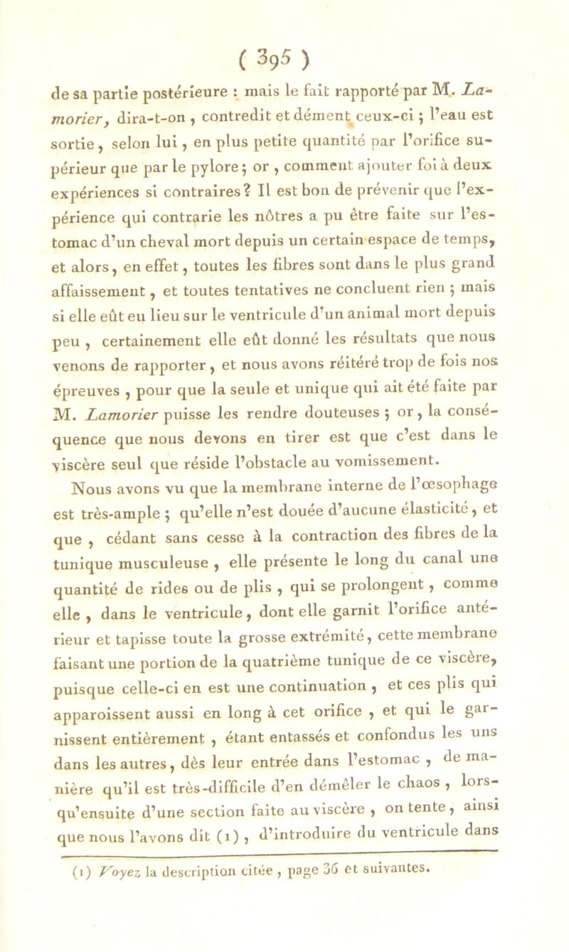 de sa partie postérieure : mais le fait rapporté par M.. La- morier, dira-t-on , contredit et dément ceux-ci ; l’eau est sortie , selon lui, en plus petite quantité par l’orifice su- périeur que parle pylore 5 or , comment ajouter foi à deux expériences si contraires? Il est bon de prévenir que l’ex- périence qui contrarie les nôtres a pu être faite sur l’es- tomac d’un cheval mort depuis un certain espace de temps, et alors, en effet, toutes les fibres sont dans le plus grand affaissement, et toutes tentatives ne concluent rien ; mais si elle eût eu lieu sur le ventricule d un animal mort depuis peu , certainement elle eût donné les résultats que nous venons de rapporter, et nous avons réitéré trop de fois nos épreuves , pour que la seule et unique qui ait ete faite par M. Lamorier puisse les rendre douteuses ; or , la consé- quence que nous devons en tirer est que c’est dans le viscère seul que réside l’obstacle au vomissement. Nous avons vu que la membrane interne de l’œsophage est très-ample j qu’elle n’est douee d’aucune élasticité, et que , cédant sans cesse à la contraction des fibres de la tunique musculeuse , elle présente le long du canal une quantité de rides ou de plis , qui se prolongent , comme elle , dans le ventricule, dont elle garnit l’orifice ante- rieur et tapisse toute la grosse extrémité, cette membrane faisant une portion de la quatrième tunique de ce viscère, puisque celle-ci en est une continuation , et ces plis qui apparoissent aussi en long à cet orifice , et qui le gar- nissent entièrement , étant entasses et confondus les uns dans les autres, dès leur entrée dans l’estomac , de ma- nière qu’il est très-difficile d’en déineler le chaos , lois- qu’ensuite d’une section faite au viscère , on tente, ainsi que nous l’avons dit (1) , d’introduire du ventricule dans (1) Voyez la description citée , page 36 et suivantes.