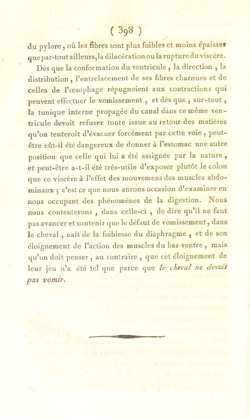 du pylore , où les fibres sont plus foibles et moins épaisse» que par-tout ailleurs, la dilacération ou la rupture du viscère. Dès que la conformation du ventricule , la direction , la distribution , l’entrelacement de ses fibres charnues et de celles de l’œsophage répugnoient aux contractions qui peuvent effectuer le vomissement , et dès que , sur-tout, la tunique interne propagée du canal dans ce même ven- tricule devoit refuser toute issue au retour des matières qu’on tenteroit d’évacuer forcément par cette voie , peut- être eût-il été dangereux de donner à l’estomac une autre position que celle qui lui a été assignée par la nature , et peut-être a-t-il été très-utile d’exposer plutôt le colon que ce viscère à l’effet des mouvemens des muscles abdo- minaux 5 c’est çe que nous aurons occasion d’examiner en nous occupant des phénomènes de la digestion. Nous nous contenterons , dans celle-ci , de dire qu’il ne faut pas avancer et soutenir que le défaut de vomissement, dans le cheval, naît de la foiblesse du diaphragme , et de son éloignement de l’action des muscles du bas-ventre , mais qu’on doit penser , au contraire , que cet éloignement de leur jeu n’a été tel que parce que le cheval ne devoit pas vomir.