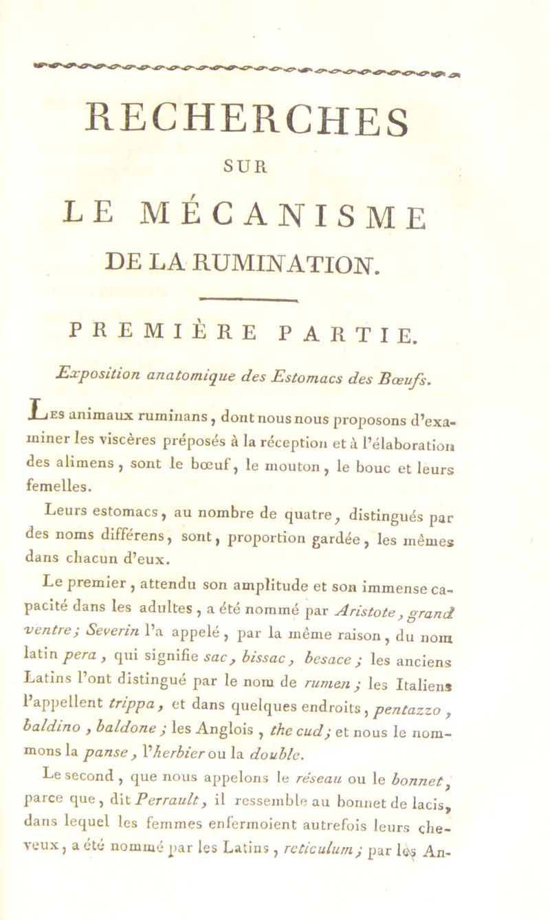 RECHERCHES SUR LE MÉCANISME DE LA RUMINATION. PREMIÈRE PARTIE. Exposition anatomique des Estomacs des Bœufs. Ijes animaux ruminans, dont nous nous proposons d’exa- miner les viscères préposés à la réception et à l’élaboration des alimens , sont le bœuf, le mouton, le bouc et leurs femelles. Leurs estomacs, au nombre de quatre, distingués par des noms différens, sont, proportion gardée, les mêmes dans chacun d’eux. Le premier , attendu son amplitude et son immense ca- pacité dans les adultes , a été nommé par Aristote, grand ventre; Severin l’a appelé, par la même raison, du nom latin pera, qui signifie sac, bissac, besace ; les anciens Latins l’ont distingué par le nom de rumen ; les Italiens 1 appellent trippa, et dans quelques endroits, pentazzo , baldino , baldone j les Anglois , the cud,• et nous le nom- mons la panse , l’herbier ou la double. Le second , que nous appelons le réseau ou le bonnet, parce que, dit Perrault, il ressemble au bonnet de lacis, dans lequel les femmes enferinoient autrefois leurs che- veux, a été nommé par les Latins, réticulum; par lés An-