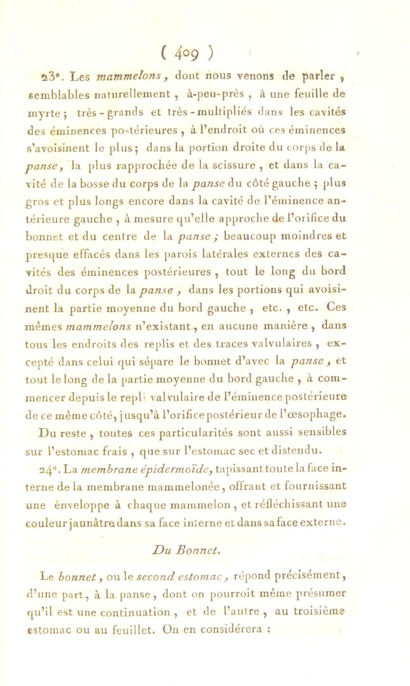 ( 4°9 ) ü3®. Les mammelons, dont nous venons de parler , semblables naturellement , à-peu-près , à une feuille de myrte j très-grands et très - multipliés dans les cavités des éminences po^érieures , à l’endroit où ces éminences s’avoisinent le plus; dans la portion droite du corps de la panse, la plus rapprochée de la scissure , et dans la ca- vité de la bosse du corps de la panse du côté gauche ; plus gros et plus longs encore dans la cavité de l’éminence an- térieure gauche , à mesure qu’elle approche de l’orifice du bonnet et du centre de la panse ; beaucoup moindres et presque effacés dans les parois latérales externes des ca- vités des éminences postérieures , tout le long du bord droit du corps de la panse , dans les portions qui avoisi- nent la partie moyenne du bord gauche , etc. , etc. Ces mêmes mammelons n’existant, en aucune manière , dans tous les endroits des replis et des traces valvulaires , ex- cepté dans celui qui sépare le bonnet d’avec la panse , et tout le long de la partie moyenne du bord gauche , à com- mencer depuis le repli valvulaire de l’éminence postérieure de ce même côté, jusqu’à l’orifice postérieur de l’œsophage. Du reste , toutes ces particularités sont aussi sensibles sur l’estomac frais , que sur l’estomac sec et distendu. 24°. La membrane épidermoïde, tapissant toute la face in- terne de la membrane mammelonée , offrant et fournissant une ènveloppe à chaque mainmelon , et réfléchissant une couleur jaunâtre dans sa face interne et dans saface externe. Du Bonnet. Le bonnet, ou le second estomac , répond précisément, d’une part, à la panse, dont on pourroit même présumer qu’il est une continuation , et de l’autre, au troisième estomac ou au feuillet. On en considérera ;