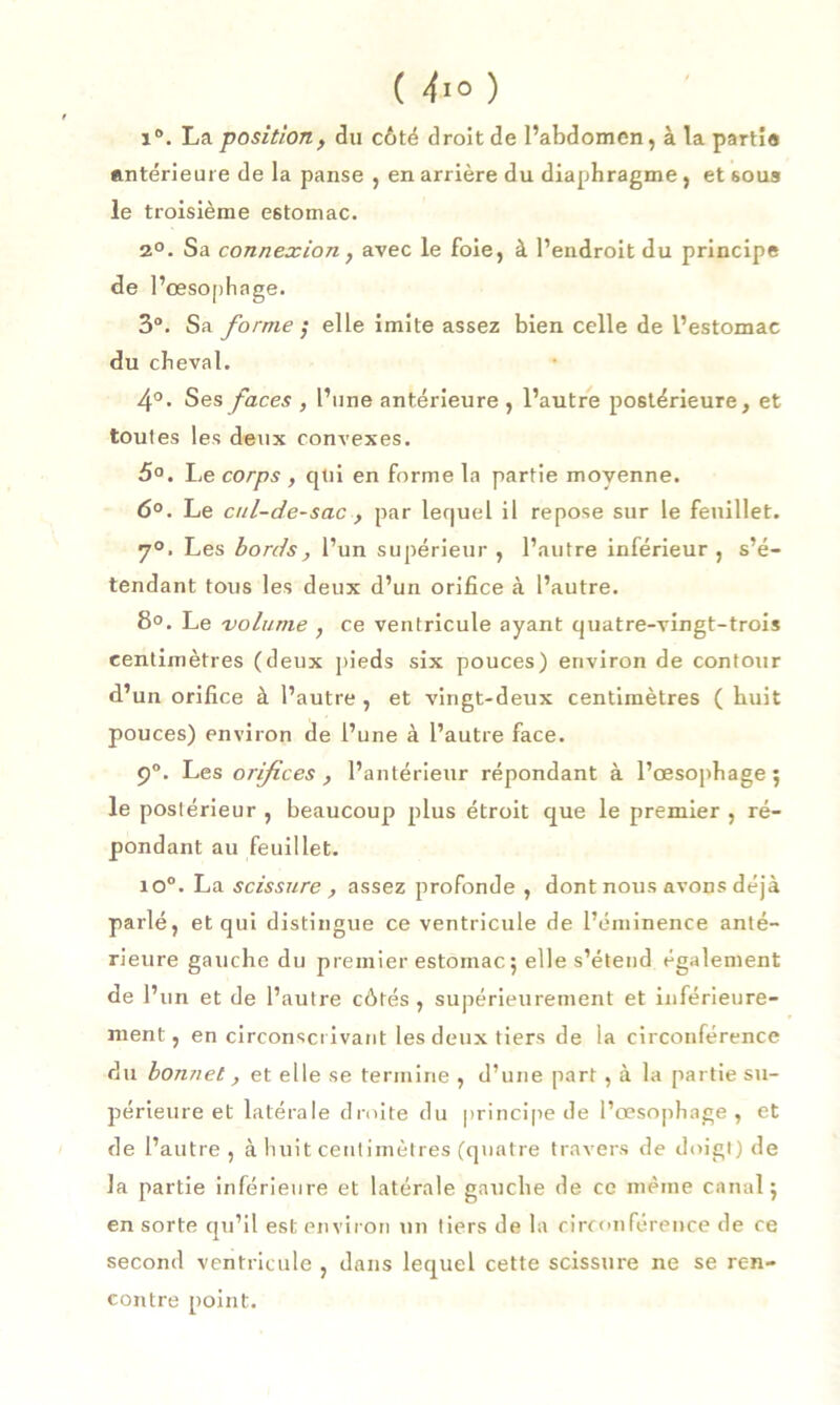 1°. La position, du côté droit de l’abdomen, à la parti® antérieure de la panse , en arrière du diaphragme, etsoua le troisième estomac. 2°. Sa connexion, avec le foie, à l’endroit du principe de l’œsophage. 3°. Sa forme ; elle imite assez bien celle de l’estomac du cheval. 4°. Ses faces , l’une antérieure , l’autre postérieure, et toutes les deux convexes. 5°. Le corps , qui en forme la partie moyenne. 6°. Le cul-de-sac, par lequel il repose sur le feuillet. 7°. Les bords, l’un supérieur , l’autre inférieur , s’é- tendant tous les deux d’un orifice à l’autre. 8°. Le volume , ce ventricule ayant quatre-vingt-trois centimètres (deux pieds six pouces) environ de contour d’un orifice à l’autre , et vingt-deux centimètres ( huit pouces) environ de l’une à l’autre face. 9°. Les orifices , l’antérieur répondant à l’œsophage 5 le postérieur , beaucoup plus étroit que le premier , ré- pondant au feuillet. io°. La scissure , assez profonde , dont nous avons déjà parlé, et qui distingue ce ventricule de l’éminence anté- rieure gauche du premier estomac ; elle s’étend également de l’un et de l’autre côtés, supérieurement et inférieure- ment, en circonscrivant les deux tiers de la circonférence du bonnet, et elle se termine , d’une part, à la partie su- périeure et latérale droite du principe de l’œsophage , et de l’autre, à huit centimètres (quatre travers de doigt) de la partie inférieure et latérale gauche de ce même canal; en sorte qu’il est environ un tiers de la circonférence de ce second ventricule , dans lequel cette scissure ne se ren- contre point.