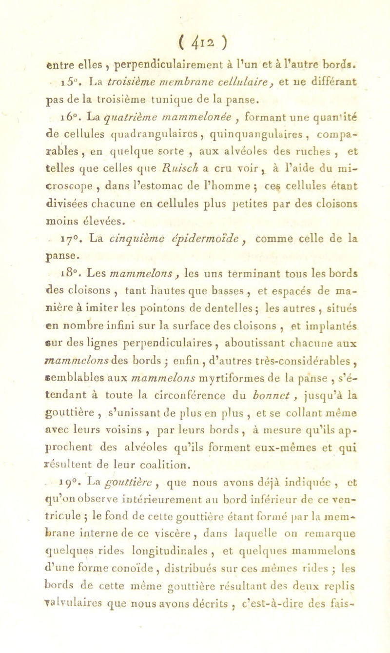 entre elles , perpendiculairement à l’un et à l’autre bords. i5°. La troisième membrane cellulaire , et ne différant pas de la troisième tunique de la panse. 160. La quatrième mammelonée , formant une quan'ité de cellules quadrangulaires, quinquangulaires , compa- rables , en quelque sorte , aux alvéoles des ruches , et telles que celles que Ruisch a cru voir, à l’aide du mi- croscope , dans l’estomac de l’homme $ ces cellules étant divisées chacune en cellules plus petites par des cloisons moins élevées. 17°. La cinquième épidermoïde } comme celle de la panse. i8°. Les mammelons y les uns terminant tous les bords des cloisons , tant hautes que basses , et espacés de ma- nière à imiter les pointons de dentelles ; les autres , situés en nombre infini sur la surface des cloisons , et implantés sur des lignes perpendiculaires, aboutissant chacune aux mammelons des bords ; enfin , d’autres très-considérables , semblables aux mammelons myrtiformes de la panse , s’é- tendant à toute la circonférence du bonnet, jusqu’à la gouttière , s’unissant de plus en plus , et se collant même avec leurs voisins , par leurs bords, à mesure qu’ils ap- prochent des alvéoles qu’ils forment eux-mêmes et qui résultent de leur coalition. 190. La gouttière, que nous avons déjà indiquée , et qu’on observe intérieurement au bord inférieur de ce ven- tricule ; le fond de cette gouttière étant formé par la mem- brane interne de ce viscère, dans laquelle on remarque quelques rides longitudinales , et quelques mammelons d’une forme conoïde , distribués sur ces mêmes rides • les bords de cette même gouttière résultant des deux replis valvulaires que nous avons décrits , c’est-à-dire des fais—
