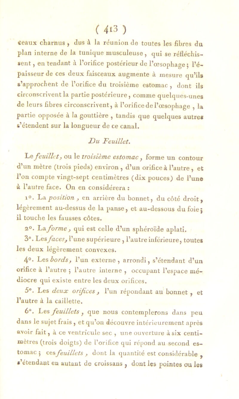 ( 4*3 ) ceaux charnus , dus à la réunion de toutes les fibres du plan interne de la tunique musculeuse, qui se réfléchis- sent , en tendant à l’orifice postérieur de l’œsophage ; l’é- paisseur de ces deux faisceaux augmente à mesure qu’ils s’approchent de l’orifice du troisième estomac , dont ils circonscrivent la partie postérieure, comme quelques-unes de leurs fibres circonscrivent, à l’orifice de l’œsophage , la partie opposée à la gouttière , tandis que quelques autres s’étendent sur la longueur de ce canal. 13 u Feuillet. Le feuillet, ou le troisième estomac, forme un contour d’un mètre (trois pieds) environ , d’un orifice à l’autre , et l’on compte vingt-sept centimètres (dix pouces) de l’une à l’autre face. On en considérera : i°. La position , en arrière du bonnet, du côté droit, légèrement au-dessus de la panse, et au-dessous du foie} il touche les fausses côtes. 2°. Laforme, qui est celle d’un sphéroïde aplati. 3°. Les faces, l’une supérieure , l’autre inférieure, toutes les deux légèrement convexes. 4°- Les bords, l’un externe, arrondi, s’étendant d’un orifice à l’autre ; l’autre interne , occupant l’espace mé- diocre qui existe entre les deux orifices. 5°. Les deux orifices , l’un répondant au bonnet , et l’autre à la caillette. 6°. Les feuillets} que nous contemplerons dans peu dans le sujet frais , et qu’on découvre intérieurement après avoir fait, à ce ventricule sec , une ouverture à six centi- mètres (trois doigts) de l’orifice qui répond au second es- tomac ; ces feuillets, dont la quantité est considérable , •’étendaut en autant de croissans , dont les pointes ou les
