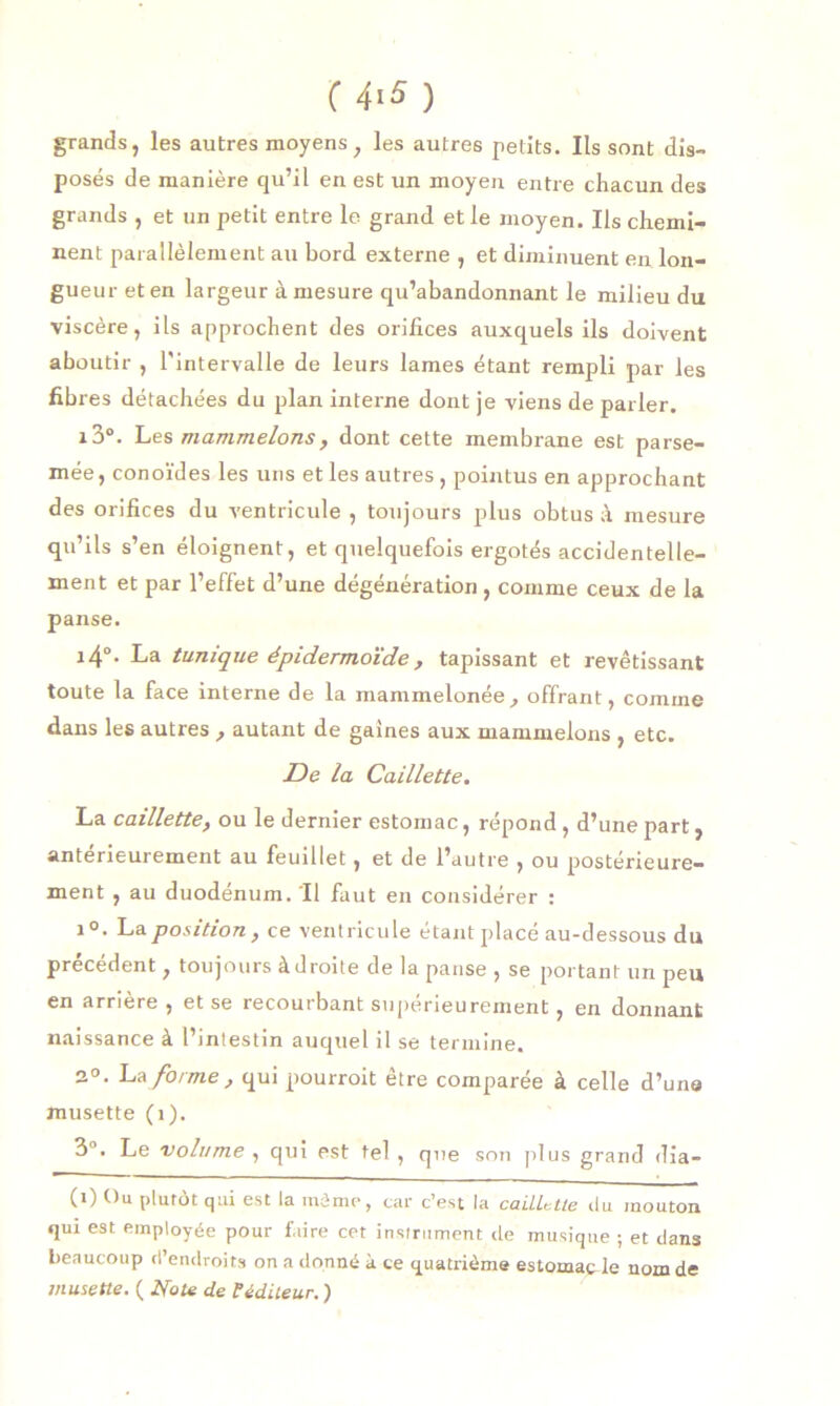 ( 4iS) grands, les autres moyens, les autres petits. Ils sont dis- posés de manière qu’il en est un moyen entre chacun des grands , et un petit entre le grand et le moyen. Us chemi- nent parallèlement au bord externe , et diminuent en lon- gueur et en largeur à mesure qu’abandonnant le milieu du viscère, ils approchent des orifices auxquels ils doivent aboutir , l'intervalle de leurs lames étant rempli par les fibres détachées du plan interne dont je viens de parler. i3°. Les mammelons, dont cette membrane est parse- mée, conoïdes les uns et les autres, pointus en approchant des orifices du ventricule , toujours plus obtus à mesure qu’ils s’en éloignent, et quelquefois ergotés accidentelle- ment et par l’effet d’une dégénération, comme ceux de la panse. i4°- La tunique épidermoïde, tapissant et revêtissant toute la face interne de la mammelonée, offrant, comme dans les autres , autant de gaines aux mammelons , etc. De la Caillette. La caillette, ou le dernier estomac, répond , d’une part, antérieurement au feuillet, et de l’autre , ou postérieure- ment , au duodénum. Il faut en considérer : i°. La position, ce ventricule étant placé au-dessous du precedent, toujours à droite de la panse , se portant un peu en arrière , et se recourbant supérieurement, en donnant naissance à l’intestin auquel il se termine. 2°. La forme, qui pourroit être comparée à celle d’un» musette (1). 3°. Le volume , qui est tel , que son plus grand dia- (0 t)u plutôt qui est la même, car c’est la caillette du mouton qui est employée pour faire cet instrument tle musique ; et dans beaucoup d’endroits on a donné à ce quatrième estomac le nom de musette. ( Note de P éditeur. )
