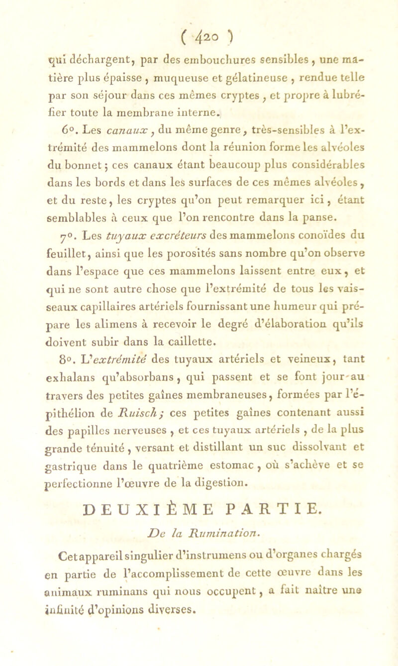 qui déchargent, par des embouchures sensibles , une ma- tière plus épaisse , muqueuse et gélatineuse , rendue telle par son séjour dans ces mêmes cryptes , et propre à lubré- fier toute la membrane interne. 6°. Les canaux, du même genre, très-sensibles à l’ex- trémité des mammelons dont la réunion forme les alvéoles du bonnet ; ces canaux étant beaucoup plus considérables dans les bords et dans les surfaces de ces mêmes alvéoles , et du reste, les cryptes qu’on peut remarquer ici, étant semblables à ceux que l’on rencontre dans la panse. 7°. Les tuyaux excréteurs des mammelons conoïdes du feuillet, ainsi que les porosités sans nombre qu’on observe dans l’espace que ces mammelons laissent entre eux, et qui ne sont autre chose que l’extrémité de tous les vais- seaux capillaires artériels fournissant une humeur qui pré- pare les alimens à recevoir le degré d’élaboration qu’ils doivent subir dans la caillette. 8°. extrémité des tuyaux artériels et veineux, tant exhalans qu’absorbans , qui passent et se font jour-au travers des petites gaines membraneuses, formées par l’é- pi thélion de Ruisch ; ces petites gaines contenant aussi des papilles nerveuses , et ces tuyaux artériels , de la plus grande ténuité , versant et distillant un suc dissolvant et gastrique dans le quatrième estomac , où s’achève et se perfectionne l’œuvre de la digestion. DEUXIÈME PARTIE. De la Rumination. Cetappareil singulier d’instrumens ou d’organes chargés en partie de l’accomplissement de cette œuvre dans les animaux ruminons qui nous occupent, a fait naître uns infinité d’opinions diverses.
