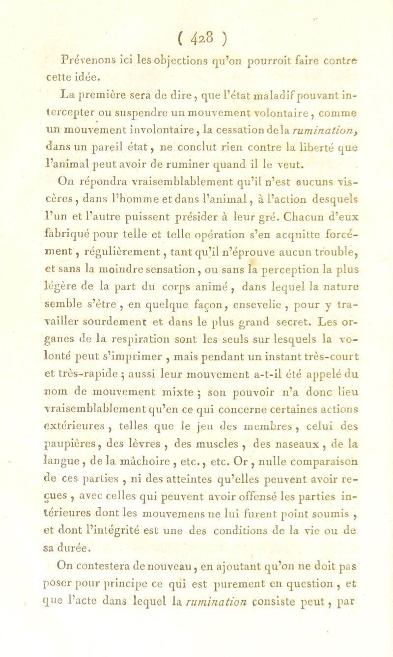 ( 4*3 ) Prévenons ici les objections qu’on pourrait faire contre cette idée. La première sera de dire, que l’état maladif pouvant in- tercepter ou suspendre un mouvement volontaire, comme un mouvement involontaire, la cessation delà rumination, dans un pareil état, ne conclut rien contre la liberté que l’animal peut avoir de ruminer quand il le veut. On répondra vraisemblablement qu’il n’est aucuns vis- cères, dans l’homme et dans l’animal, à l’action desquels l’un et l’autre puissent présider à leur gré. Chacun d’eux fabriqué pour telle et telle opération s’en acquitte forcé- ment , régulièrement, tant qu’il n’éprouve aucun trouble, et sans la moindre sensation, ou sans la perception la plus légère de la part du corps animé , dans lequel la nature semble s’ètre , en quelque façon, ensevelie , pour y tra- vailler sourdement et dans le plus grand secret. Les or- ganes de la respiration sont les seuls sur lesquels la vo- lonté peut s’imprimer , mais pendant un instant très-court et très-rapide 5 aussi leur mouvement a-t-il été appelé du nom de mouvement mixte 5 son pouvoir n’a donc lieu vraisemblablement qu’en ce qui concerne certaines actions extérieures , telles que le jeu des membres , celui des paupières, des lèvres , des muscles , des naseaux , de la langue, de la mâchoire , etc., etc. Or , nulle comparaison de ces parties , ni des atteintes qu’elles peuvent avoir re- çues , avec celles qui peuvent avoir offensé les parties in- térieures dont les mouvemens ne lui furent point soumis , et dont l’intégrité est une des conditions de la vie ou de sa durée. On contestera de nouveau, en ajoutant qu’on ne doit pas poser pour principe ce qui est purement en question , et que l’acte dans lequel la rumination consiste peut, par