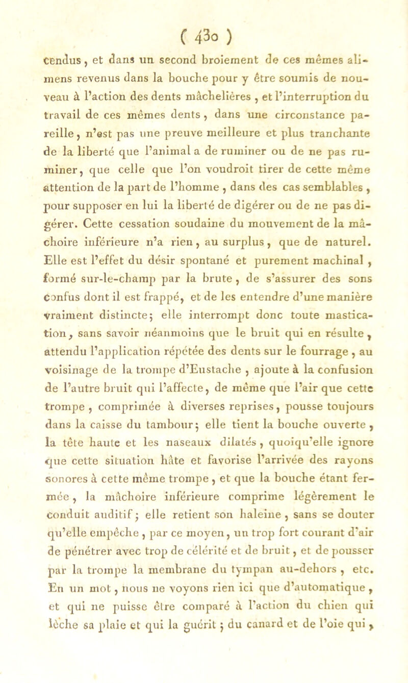 Cendus, et dans un second broiement de ces mêmes ali— mens revenus dans la bouche pour y être soumis de nou- veau à l’action des dents mâchelières , et l’interruption du travail de ces mêmes dents , dans une circonstance pa- reille , n’est pas une preuve meilleure et plus tranchante de la liberté que l’animal a de ruminer ou de ne pas ru- miner, que celle que l’on voudrait tirer de cette même attention de la part de l’homme , dans des cas semblables , pour supposer en lui la liberté de digérer ou de ne pas di- gérer. Cette cessation soudaine du mouvement de la mâ- choire inférieure n’a rien, au surplus, que de naturel. Elle est l’effet du désir spontané et purement machinal , formé sur-le-champ par la brute , de s’assurer des sons Confus dont il est frappé, et de les entendre d’une manière vraiment distincte; elle interrompt donc toute mastica- tion , sans savoir néanmoins que le bruit qui en résulte , attendu l’application répétée des dents sur le fourrage , au voisinage de la trompe d’Eustache , ajoute à la confusion de l’autre bruit qui l’affecte, de même que l’air que cette trompe , comprimée à diverses reprises, pousse toujours dans la caisse du tambour; elle tient la bouche ouverte , la tête haute et les naseaux dilatés , quoiqu’elle ignore que cette situation hâte et favorise l’arrivée des rayons sonores à cette même trompe , et que la bouche étant fer- mée , la mâchoire inférieure comprime légèrement le conduit auditif ; elle retient son haleine , sans se douter qu’elle empêche , par ce moyen, un trop fort courant d*air de pénétrer avec trop de célérité et de bruit, et de pousser par la trompe la membrane du tympan au-dehors , etc. En un mot, nous ne voyons rien ici que d’automatique , et qui ne puisse être comparé à l’action du chien qui lèche sa plaie et qui la guérit ; du canard et de l’oie qui >