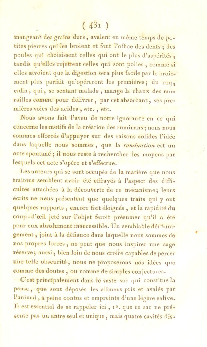 mangeant des grains durs , avalent en même temps de pe- tites pierres qui les broient et font l’office des dents ; des poules qui choisissent celles qui ont le plus d’aspérités , tandis qu’elles rejettent celles qui sont polies , comme si elles savoient que la digestion sera plus facile par le broie- ment plus parfait qu’opéreront les premières 5 du coq, enfin, qui, se sentant malade , mange la chaux des mu- railles comme pour délivrer, par cet absorbant, ses pre- mières voies des acides , etc. , etc. Nous avons fait l’aveu de notre ignorance en ce qui concerne les motifs de la création des ruminans 5 nous nous sommes efforcés d’appuyer sur des raisons solides l’idée dans laquelle nous sommes , que la rumination est un acte spontané 5 il nous reste à rechercher les moyens par lesquels cet acte s’opère et s’effectue. Les auteurs qui se sont occupés de la matière que nous traitons semblent avoir été effrayés à l’aspect des diffi- cultés attachées à la découverte de ce mécanisme 5 leurs écrits ne nous présentent que quelques traits qui y ont quelques rapports , encore fort éloignés , et la rapidité du coup-d’œil jeté sur l’objet feroit présumer qu’il a été pour eux absolument inaccessible. Un semblable découra- gement , joint à la défiance dans laquelle nous sommes de nos propres forces, ne peut que nous inspirer une sage réserve ; aussi, bien loin de nous croire capables de percer une telle obscurité, nous ne proposerons nos idées que comme des doutes , ou comme de simples conjectures. C’est principalement dans le vaste sac qui constitue la panse , que sont déposés les aliinens pris et avalés par l’animal, à peine contus et empreints d’une légère salive. Il est essentiel de se rappeler ici , i°. que ce sac ne pré- sente pas un antre seul et unique, mais quatre cavités dis-