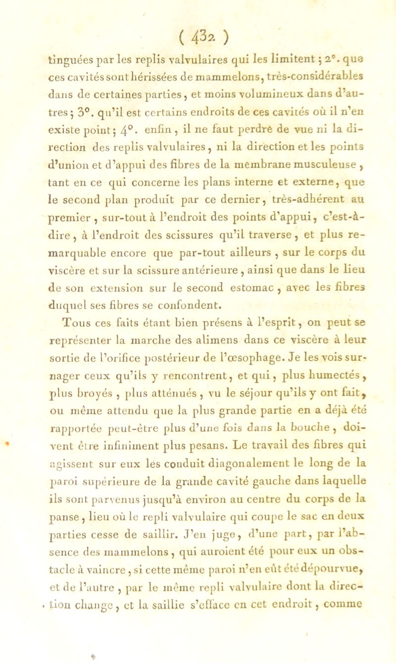 tinguées par les replis valvulaires qui les limitent 5 2°. que ces cavités sont hérissées de mammelons, très-considérables dans de certaines parties , et moins volumineux dans d’au- tres; 3°. qu’il est certains endroits de ces cavités où il n’en existe point; 4°• enfin, il ne faut perdre de vue ni la di- rection des replis valvulaires , ni la direction et les points d’union et d’appui des fibres de la membrane musculeuse , tant en ce qui concerne les plans interne et externe, que le second plan produit par ce dernier, très-adhérent au premier , sur-tout à l’endroit des points d’appui, c’est-à- dire , à l’endroit des scissures qu’il traverse, et plus re- marquable encore que par-tout ailleurs , sur le corps du viscère et sur la scissure antérieure, ainsi que dans le lieu de son extension sur le second estomac , avec les fibres duquel ses fibres se confondent. Tous ces faits étant bien présens à l’esprit, on peut se représenter la marche des alimens dans ce viscère à leur sortie de l’orifice postérieur de l’œsophage. Je les vois sur- nager ceux qu’ils y rencontrent, et qui, plus humectés, plus broyés , plus atténués , vu le séjour qu’ils y ont fait, ou même attendu que la plus grande partie en a déjà été rapportée peut-être plus d’une fois dans la bouche , doi- vent être infiniment plus pesans. Le travail des fibres qui agissent sur eux les conduit diagonalement le long de la paroi supérieure de la grande cavité gauche dans laquelle ils sont parvenus jusqu’à environ au centre du corps de la panse, lieu où le repli valvulaire qui coupe le sac en deux parties cesse de saillir. J’en juge, d’une part, par l’ab- sence des mammelons , qui auraient été pour eux un obs- tacle à vaincre, si cette même paroi n’en eût été dépourvue, et de l’autre , par le même repli valvulaire dont la direc- • tion change, et la saillie s’efface en cet endroit, comme %