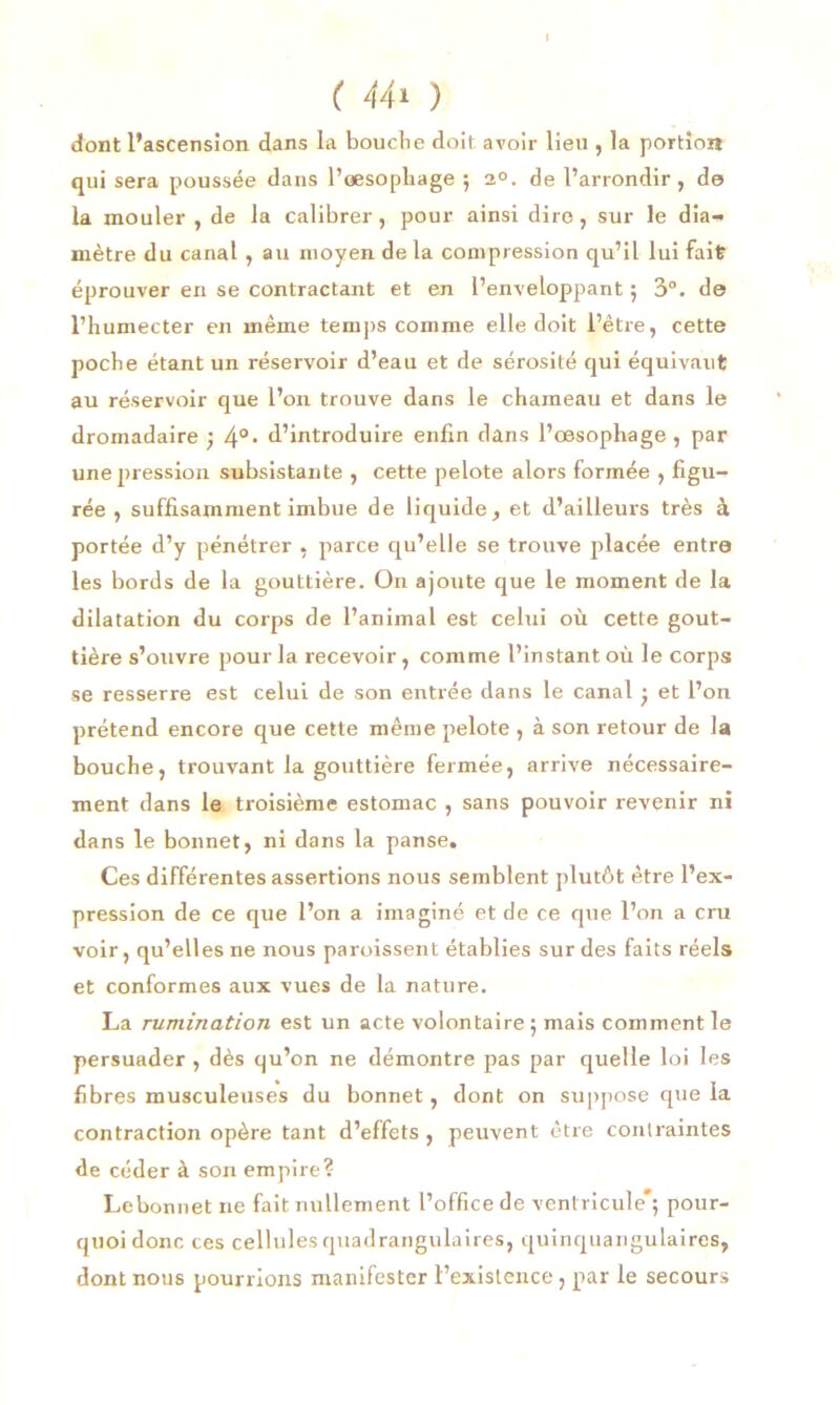 ( 44* ) dont l’ascension dans la bouclie doit avoir lieu , la portion qui sera poussée dans l’œsophage ; 2°. de l’arrondir, do la mouler , de la calibrer, pour ainsi dire, sur le dia-* mètre du canal , au moyen de la compression qu’il lui fait éprouver en se contractant et en l’enveloppant ; 3°. do l’humecter en même temps comme elle doit l’être, cette poebe étant un réservoir d’eau et de sérosité qui équivaut au réservoir que l’on trouve dans le chameau et dans le dromadaire ; 40, d’introduire enfin dans l’œsophage, par unejnession subsistante , cette pelote alors formée , figu- rée , suffisamment imbue de liquide, et d’ailleurs très à portée d’y pénétrer , parce qu’elle se trouve placée entra les bords de la gouttière. On ajoute que le moment de la dilatation du corps de l’animal est celui où cette gout- tière s’ouvre pour la recevoir, comme l’instant où le corps se resserre est celui de son entrée dans le canal • et l’on prétend encore que cette même pelote , à son retour de la bouche, trouvant la gouttière fermée, arrive nécessaire- ment dans le troisième estomac , sans pouvoir revenir ni dans le bonnet, ni dans la panse. Ces différentes assertions nous semblent plutôt être l’ex- pression de ce que l’on a imaginé et de ce que l’on a cru voir, qu’elles ne nous paroissent établies sur des faits réels et conformes aux vues de la nature. La rumination est un acte volontaire; mais comment le persuader , dès qu’on ne démontre pas par quelle loi les fibres musculeuses du bonnet, dont on suppose que la contraction opère tant d’effets , peuvent être contraintes de céder à son empire? Le bonnet ne fait nullement l’office de ventricule*; pour- quoi donc ces cellulesquadrangulaires, quinquangulaires, dont nous pourrions manifester l’existence, par le secours