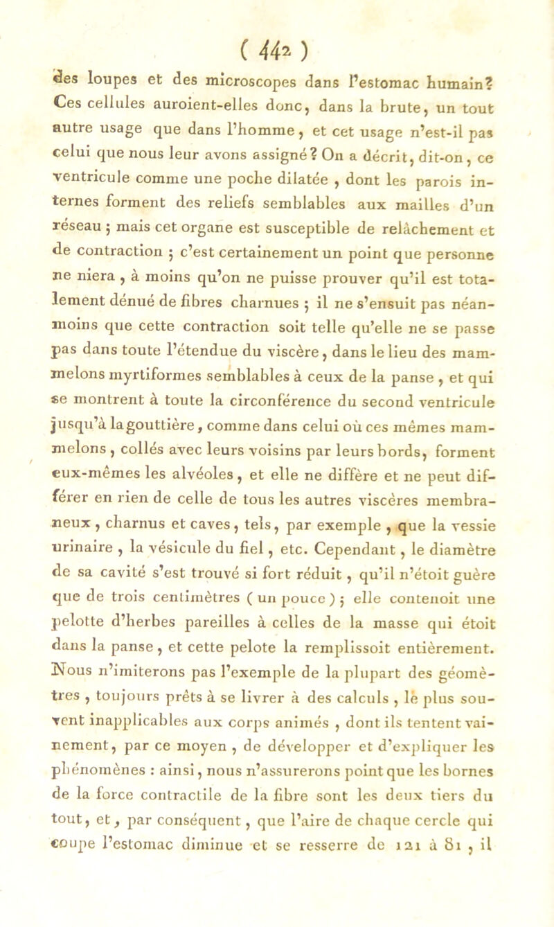 ( 44*) «ïes loupes et des microscopes dans l’estomac humain? Ces cellules auroient-elles donc, dans la brute, un tout autre usage que dans l’homme, et cet usage n’est-il pas celui que nous leur avons assigné? On a décrit, dit-on, ce ventricule comme une poche dilatée , dont les parois in- ternes forment des reliefs semblables aux mailles d’un réseau 5 mais cet organe est susceptible de relâchement et de contraction ; c’est certainement un point que personne ne niera , à moins qu’on ne puisse prouver qu’il est tota- lement dénué de libres charnues 5 il ne s’ensuit pas néan- moins que cette contraction soit telle qu’elle ne se passe pas dans toute l’étendue du viscère, dans le lieu des mam- melons myrtiformes semblables à ceux de la panse , et qui se montrent à toute la circonférence du second ventricule jusqu’à lagouttiere, comme dans celui où ces mêmes mam- melons , collés avec leurs voisins par leurs bords, forment eux-memes les alvéoles, et elle ne diffère et ne peut dif- férer en rien de celle de tous les autres viscères membra- neux , charnus et caves, tels, par exemple , que la vessie urinaire , la vésicule du fiel, etc. Cependant, le diamètre de sa cavité s’est trouvé si fort réduit, qu’il n’étoit guère que de trois centimètres ( un pouce ) 5 elle contenoit une pelotte d’herbes pareilles à celles de la masse qui étoit dans la panse , et cette pelote la remplissoit entièrement. Nous n’imiterons pas l’exemple de la plupart des géomè- tres , toujours prêts à se livrer à des calculs , le plus sou- vent inapplicables aux corps animés , dont ils tentent vai- nement, par ce moyen , de développer et d’expliquer les phénomènes : ainsi, nous n’assurerons point que les bornes de la force contractile de la fibre sont les deux tiers du tout, et, par conséquent, que l’aire de chaque cercle qui coupe l’estomac diminue et se resserre de 1 ai à 81 , il