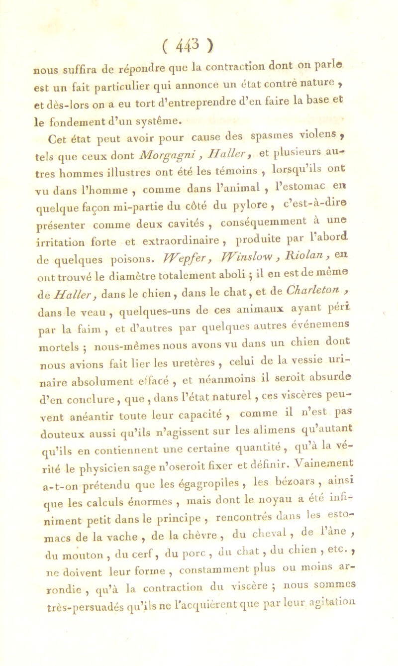 nous suffira de répondre que la contraction dont on parle est un fait particulier qui annonce un état contre nature , et dès-lors on a eu tort d’entreprendre d’en faire la base et le fondement d’un système. Cet état peut avoir pour cause des spasmes violens f tels que ceux dont Morgagni, Haller, et plusieurs au- tres hommes illustres ont été les témoins , lorsqu’ils ont vu dans l’homme , comme dans l’animal , l’estomac en quelque façon mi-partie du côté du pylore , c’est-à-dire présenter comme deux cavités , conséquemment à une irritation forte et extraordinaire , produite par 1 abord, de quelques poisons. VHepfer, TVinslow , Riolan , en ont trouvé le diamètre totalement aboli \ il en est de même de Haller, dans le chien , dans le chat, et de Charleton , dans le veau , quelques-uns de ces animaux ayant péri par la faim , et d’autres par quelques autres événemens mortels ; nous-mêmes nous avons vu dans un chien dont nous avions fait lier les uretères , celui de la vessie uri- naire absolument effacé , et néanmoins il seroit absurde d’en conclure , que , dans l’état naturel , ces viscères peu- vent anéantir toute leur capacité , comme il n’est pas douteux aussi qu’ils n’agissent sur les alimens qu’autant qu’ils en contiennent une certaine quantité, qu’à la vé- rité le physicien sage n’oseroit fixer et définir. Vainement a-t-on prétendu que les égagropiles , les bézoars , ainsi que les calculs énormes , mais dont le noyau a été infi- niment petit dans le principe , rencontrés dans les esto- macs de la vache , de la chèvre , du cheval , de l’ane , du mouton , du cerf, du porc , du chat , du clnen , etc. , ne doivent leur forme , constamment plus ou moins ar- rondie , qu’à la contraction du viscère ; nous sommes très-persuadés qu’ils ne l’acquièrent que parleur agitation