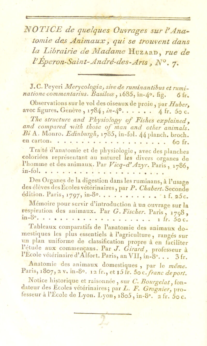 NOTICE de quelques Ouvrages sur l’Ana- tomie des Animaux, qui se trouvent dans la Librairie de Madame Huzard, rue de F Eperon-Saint-André-des-Arts } N°. 7. J. C. Peyeri Merycologia, sive de ruminantibus et rumi- natione commentarius. Basileœ, 1685, in-40. fig, <5 fr. Observat ions sur le vol des oiseaux de proie , par Huber, avec figures. Genève , 1784 , in-4° 4 fr. 5o c. The structure and Pliysiology of Fishes explained , and cornpared with those of man and other animais. Bi A. Monro. Edinburgh, 1785, in-fol. 44planch. broch. en carton 60 fr. Traité d’anatomie et de physiologie, avec des planches coloriées représentant au naturel les divers organes de l’homme et des animaux. Par Vicq-d’Azyr. Paris , 1786, in-fol. . Des Organes de la digestion dans les ruminans, à l’usage des élèves desEcoles vétérinaires, par P. Chabert. Seconde édition. Paris, 1797, in-8° , f# 25c. Mémoire pour servir d’introduction à un ouvrage sur la respiration des animaux. Par G. Fischer. Paris 1708 1 fr. 5o c! Tableaux comparatifs de l’anatomie des animaux do- mestiques les plus essentiels à l’agriculture , rangés sur un plan uniforme de classification propre à en faciliter l’étude aux commençans. Par J. Girard, professeur à l’Ecole vétérinaire d’Alfort. Paris, an VII, in-8°. . . 3 fr. Anatomie des animaux domestiques , par le meme. Paris, 1807, 2 v. in-8°. 1 2 fr., et i5ir. 5o c .franc déport. Notice historique et raisonnée , sur C. Bourgelat, fon- dateur des Ecoles vétérinaires; par L. F. Grognier, pro-