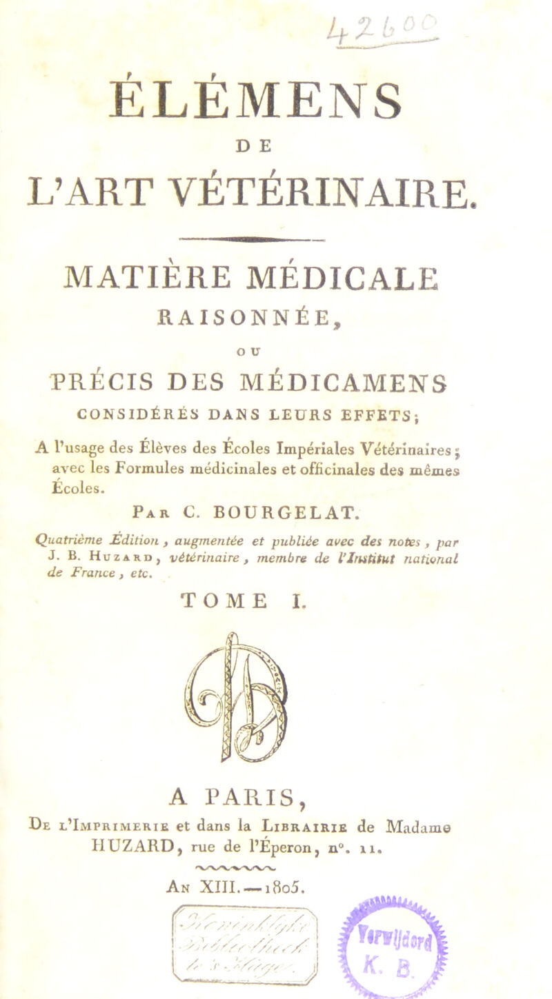 ÉLÉMENS D E L’ART VÉTÉRINAIRE. MATIÈRE MÉDICALE RAISONNÉE, O U PRÉCIS DES MÉDICAMENS CONSIDÉRÉS DANS LEURS EFFETS; A l’usage des Élèves des Écoles Impériales Vétérinaires j avec les Formules médicinales et officinales des mêmes Écoles. Par C. BOURGELAT. Quatrième Edition , augmentée et publiée avec des notes , par J. B. Hu z a r u , vétérinaire , membre de l’Institut national de France , etc. TOME I. A PARIS, De l’Imprimerie et dans la Librairie de Madame HUZARD, rue de l’Éperon, n°. 11. An XIII. — i8o5.