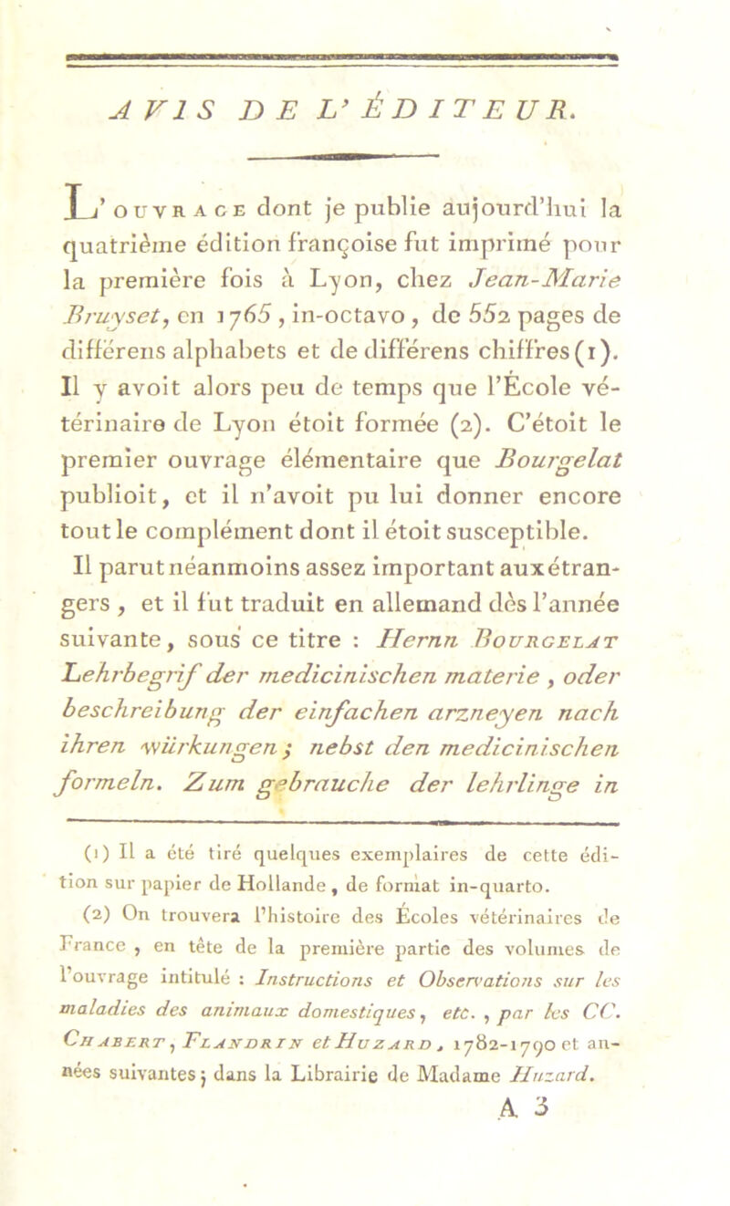 AVIS DE L’ÉDITEUR. L’ ouvrage dont je publie aujourd’hui la quatrième édition françoise fut imprimé pour la première fois à Lyon, chez Jean-Marie Bruyset, en t y65 , in-octavo , de 552 pages de diffërens alphabets et dedifférens chiffres(i). Il y avoit alors peu de temps que l’Ecole vé- térinaire de Lyon étoit formée (2). C’étoit le premier ouvrage élémentaire que Bourgelat publioit, et il n’avoit pu lui donner encore tout le complément dont il étoit susceptible. Il parut néanmoins assez important auxétran- gers , et il fut traduit en allemand dès l’année suivante, sous ce titre : Hernn Bourgelat Lehrbegrif der medicinischen mate rie , oder beschreibung der einfachen arzneyen naeh ihren würkungen ; rlebst den medicinischen formeln. Zum gebrauche der lehrlinge in (1) Il a été tiré quelques exemplaires de cette édi- tion sur papier de Hollande , de format in-quarto. (2) On trouvera l’histoire des Écoles vétérinaires de France , en tête de la première partie des volumes de l’ouvrage intitulé : Instructions et Obscn’ations sur les maladies des animaux domestiques, etc. , par les CC. Ch asert ^Tlandri n et Hu z ard , 1782-1790 et an- nées suivantes} dans la Librairie de Madame Huzard. A 3