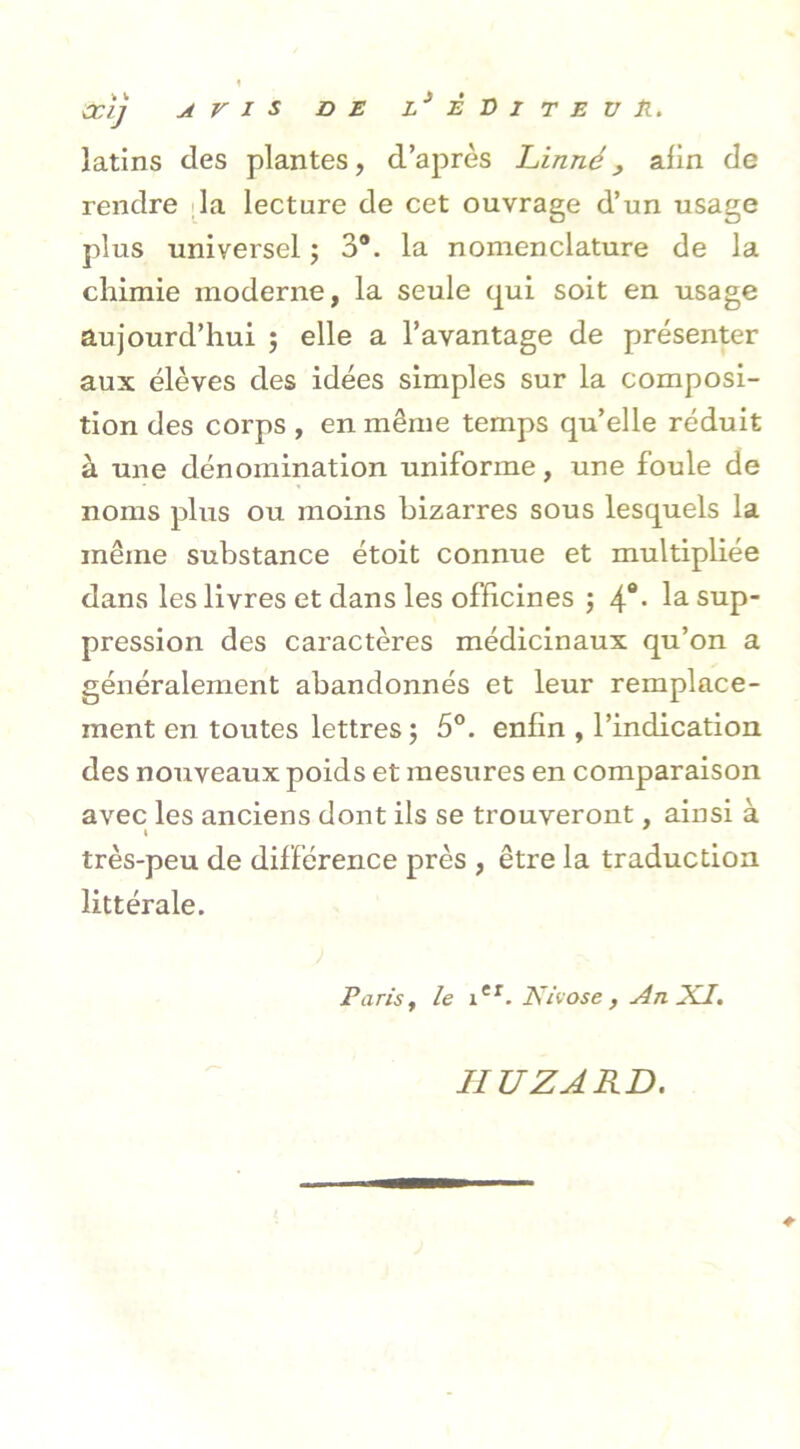 latins des plantes, d’après Linné , afin de rendre la lecture de cet ouvrage d’un usage plus universel ; 3®. la nomenclature de la chimie moderne, la seule qui soit en usage aujourd’hui ; elle a l’avantage de présenter aux élèves des idées simples sur la composi- tion des corps , en même temps qu’elle réduit à une dénomination uniforme, une foule de noms plus ou moins bizarres sous lesquels la même substance étoit connue et multipliée dans les livres et dans les officines ; la sup- pression des caractères médicinaux qu’on a généralement abandonnés et leur remplace- ment en toutes lettres ; 5°. enfin , l’indication des nouveaux poids et mesures en comparaison avec les anciens dont ils se trouveront, ainsi à très-peu de différence près , être la traduction littérale. Parist le ier. Nivôse , An XL. IIU Z A RD.