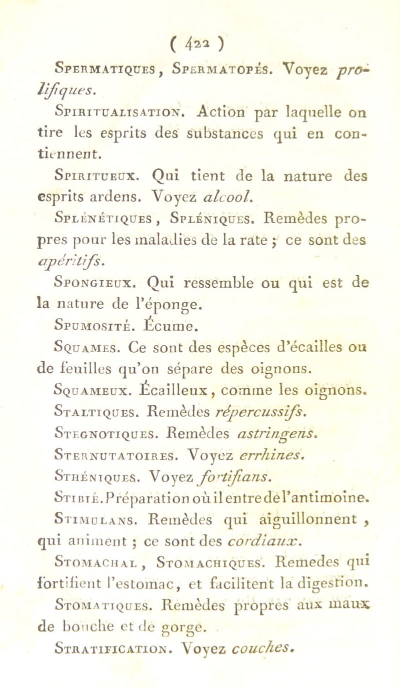 Spermatiques , Spermatopés. Voyez pro- lifq ues. Spiritualisation. Action par laquelle on tire les esprits des substances qui en con- tiennent. Spiritueux. Qui tient de la nature des esprits ardens. Voyez alcool. Splénétiques , Spléniques. Remèdes pro- pres pour les maladies de la rate j ce sont des apéritifs. Spongieux. Qui ressemble ou qui est de la nature de l’éponge. Spumosité. Écume. Squames. Ce sont des espèces d’écailles ou de feuilles qu’on sépare des oignons. Squameux. Écailleux, comme les oignons. Staltiques. Remèdes répercussifs. Stkgnotiques. Remèdes astringens. Sternutatoires. Voyez errhines. Sthéniques. Voyez fovtifians. Stibté.Préparation où il entredel’antimoine. Stimulans. Remèdes qui aiguillonnent , qui animent ; ce sont des cordiaux. Stomachal , Stomachiques. Remedes qui fortifient l’estomac, et facilitent la digestion. Stomatiques. Remèdes propres aux maux de bouche et de gorge. Stratification. Voyez couches.