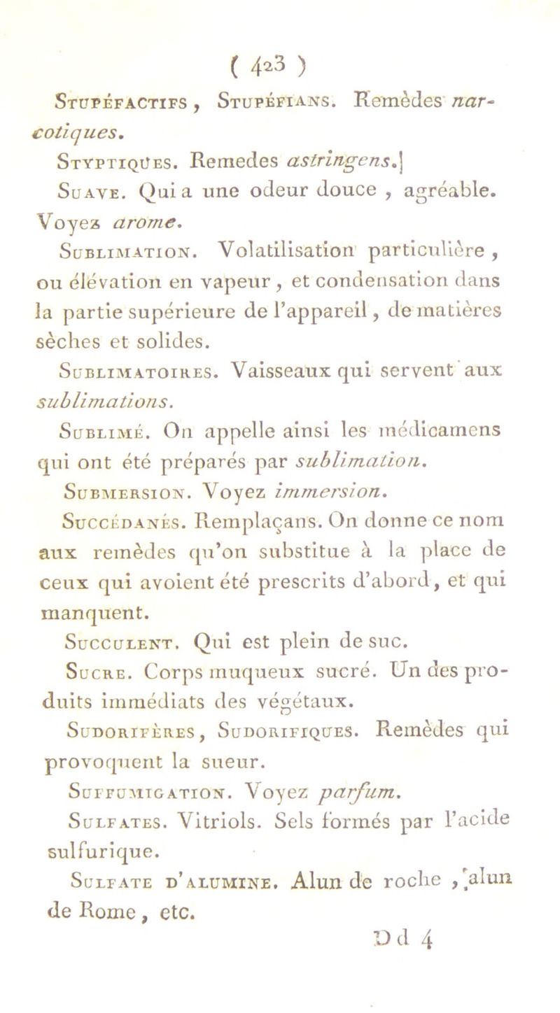 ( 4*3 ) Stupéfactifs , Stupéfians. Remèdes nar- cotiques. Styptiqües. Remedes astringcns.j Suave. Quia une odeur douce , agréable. Voyez arôme. Sublimation. Volatilisation particulière , ou élévation en vapeur , et condensation dans la partie supérieure de l’appareil, de matières sèches et solides. Sublimatoih.es. Vaisseaux qui servent aux sublimations. Sublimé. On appelle ainsi les médioamens qui ont été préparés par sublimation. Submersion. Voyez immersion. Succédanés. Remplaçans. On donne ce nom aux remèdes qu’on substitue à la place de ceux qui avoient été prescrits d’abord, et qui manquent. Succulent. Qui est plein de suc. Sucre. Corps muqueux sucré. Un des pro- duits immédiats des végétaux. Sudorifères, Sudorifiques. Remèdes qui provoquent la sueur. Sui fumigation. Voyez parfum. Sulfates. Vitriols. Sels formés par l’acide sulfurique. Sulfate d’alumine. Alun de roche ,'alun de Rome, etc.