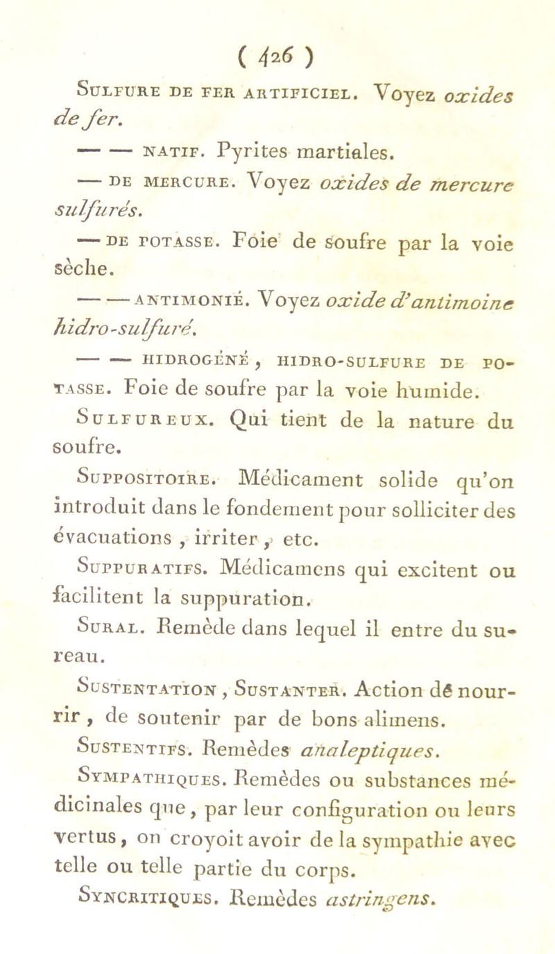 SULFURE DE FER ARTIFICIEL. V Oy6Z OXldeS de fer. natif. Pyrites martiales. — de mercure. Voyez oxides de mercure sulfurés. — DE totasse. Foie de soufre par la voie sèche. antimoniè. Voyez oxide d’antimoine hidro -sulfuré. HIDROGÈNÊ , HIDRO-SULFURE DE PO- TASSE. Foie de soufre par la voie humide. Sulfureux. Qui tient de la nature du soufre. Suppositoire. Médicament solide qu’on introduit dans le fondement pour solliciter des évacuations , irriter ,> etc. SurpuRATiFS. Médicamens qui excitent ou Facilitent la suppuration. Sural. Remède dans lequel il entre du su- reau. Sustentation , Sustanter. Action dê nour- rir , de soutenir par de bons aliinens. Sustentifs. Remèdes analeptiques. Sympathiques. Remèdes ou substances mé- dicinales que, par leur configuration ou leurs vertus , on croyoit avoir de la sympathie avec telle ou telle partie du corps. Syncritiques. Remèdes astringens.
