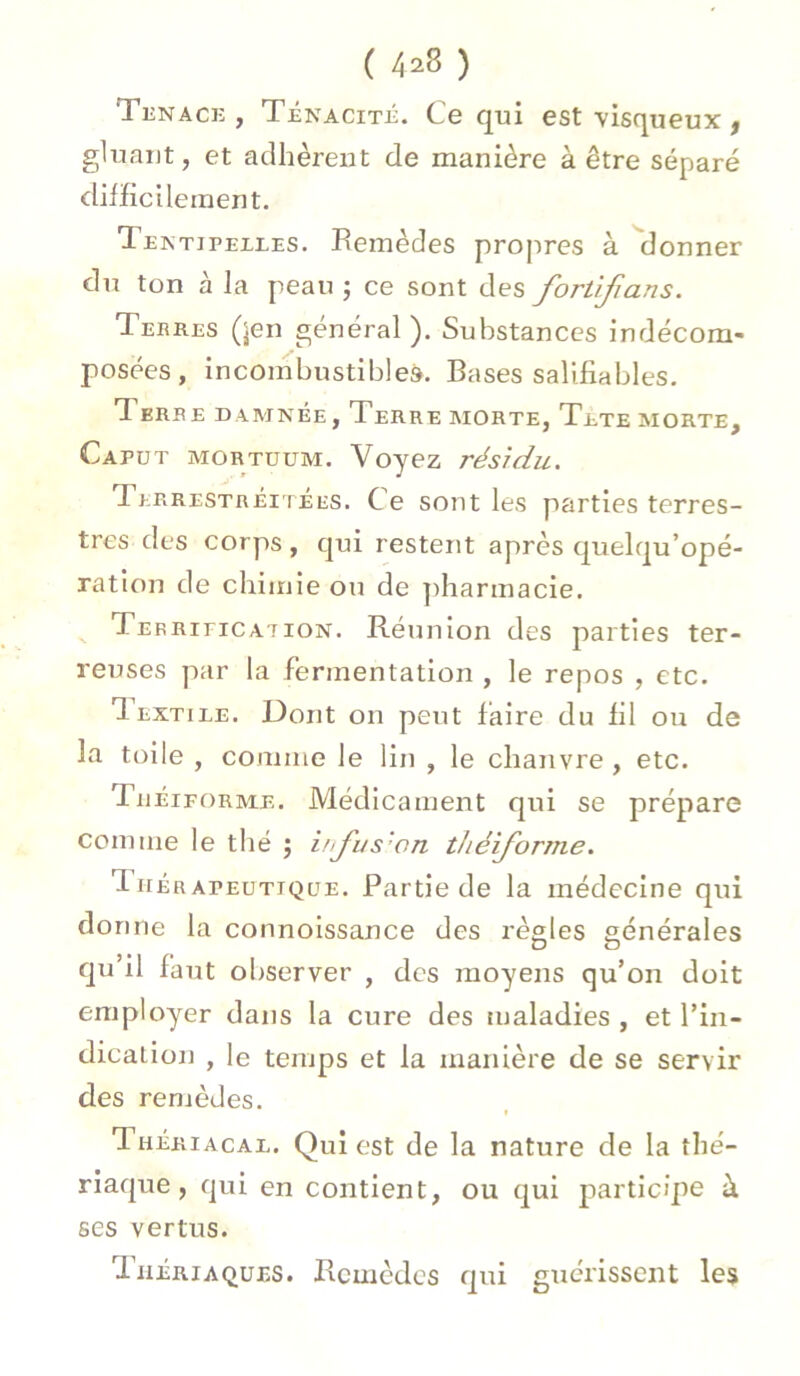 Tenace, Ténacité. Ce qui est visqueux , gluant, et adhèrent de manière à être séparé difficilement. Textuelles. Remèdes propres à donner du ton à la peau ; ce sont des fortifians. Tekres (jen général). Substances indécom- posées, incombustibles. Bases salifiables. d erbe damnée, Terre morte, Tete morte, Caput mortuum. Voyez résidu. Terrestréitées. Ce sont les parties terres- tres des corps, qui restent après quelqu’opé- ration de chimie ou de pharmacie. CEFRincATiON. Réunion des parties ter- reuses par la fermentation , le repos , etc. Textiee. Dont on peut faire du fi 1 ou de la toile , comme le lin , le chanvre , etc. Théiforme. Médicament qui se prépare comme le thé j irfus'on théiforme. d hér apeutique. Partie de la médecine qui donne la connoissance des règles générales qu’il faut observer , des moyens qu’on doit employer dans la cure des maladies , et l’in- dication , le temps et la manière de se servir des remèdes. Thériacae. Qui est de la nature de la thé- riaque, qui en contient, ou qui participe à ses vertus. Thériaques. Remèdes qui guérissent les