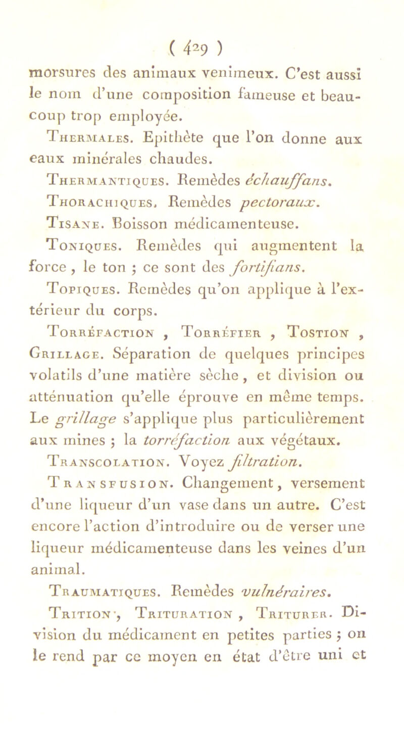 ( 4*9 ) morsures des animaux venimeux. C’est aussi le nom d’une composition fameuse et beau- coup trop employée. Thermales. Epithète que l’on donne aux eaux minérales chaudes. Thermantiques. Remèdes échauffans. Thorachiques, Remèdes pectoraux. Tisane. Boisson médicamenteuse. Toniques. Remèdes qui augmentent la force , le ton ; ce sont des fortifions. Topiques. Remèdes qu’on applique à l’ex- térieur du corps. Torréfaction , Torréfier , Tostion , Grillage. Séparation de quelques principes volatils d’une matière sèche , et division ou atténuation qu’elle éprouve en meme temps. Le grillage s’applique plus particulièrement aux mines ; la torréfaction aux végétaux. Transcolation. Voyez filtration. Transfusion. Changement, versement d’une liqueur d’un vase dans un autre. C’est encore l’action d’introduire ou de verser une liqueur médicamenteuse dans les veines d’un animal. Traumatiques. Remèdes vulnéj'aires. Trition-, Trituration , Triturer. Di- vision du médicament en petites parties ; on le rend par ce moyen en état d’être uni et