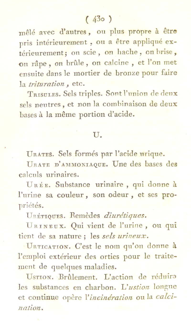 mêlé avec d’autres , ou plus propre à être pris intérieurmnent . ou a être appliqué ex- térieurement ; on scie , on hache , on brise , on râpe, on brûle, on calcine , et l’on met ensuite dans le mortier de bronze pour faire la trituration s etc. Trtsüles. Sels triples. Sont l’union de deux sels neutres, et non la combinaison de deux bases à la même portion d’acide. U. Urates. Sels formés par l’acide urique. Urate d’ammokiaque. Une des bases des calculs urinaires. Urée. Substance urinaire , qui donne à l’urine sa couleur, son odeur , et ses pro- priétés. Urétïqtjes. Bemèdes diurétiques. Urineux. Qui vient de l’urine, ou qui tient de sa nature ; les sels urineux. Urticatton. C’est le nom qu’on donne à l’emploi extérieur des orties pour le traite- ment de quelques maladies. UsTîOisr. Brûlement. L’action de réduira les substances en charbon. L’ustion longue et continue opère l’incinération ou la calci- nation.