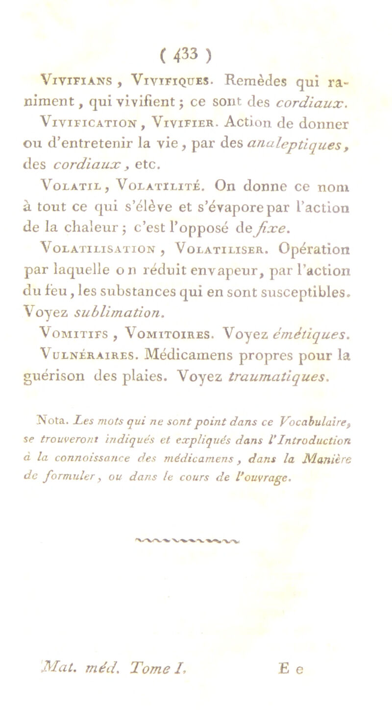 Vivifians , Vivïfiques. Remèdes qui ra- niment , qui vivifient ; ce sont des cordiaux. Vivification, Vivifier. Action de donner ou d’entretenir la vie, par des analeptiques , des cordiaux, etc. Volatie, Volatilité. On donne ce nom à tout ce qui s’élève et s’évapore par L’action de la chaleur ; c’est l’opposé de fixe. Volatilisation , Volatiliser. Opération par laquelle on réduit envapeur, par l’action du feu, les substances qui en sont susceptibles. Voyez sublimation. Vomitifs , Vomitoires. Voyez émétiques. Vulnéraires. Médicainens propres pour la guérison des plaies. Voyez traumatiques. Nota. Les mots qui ne sont point dans ce Vocabulaire, se trouveront indiqués et expliqués dans l’Introduction d la connaissance des médicarnens, dans la Manière de formuler, ou dans le cours de Vouvrage. E e Mat. méd. Tome I,