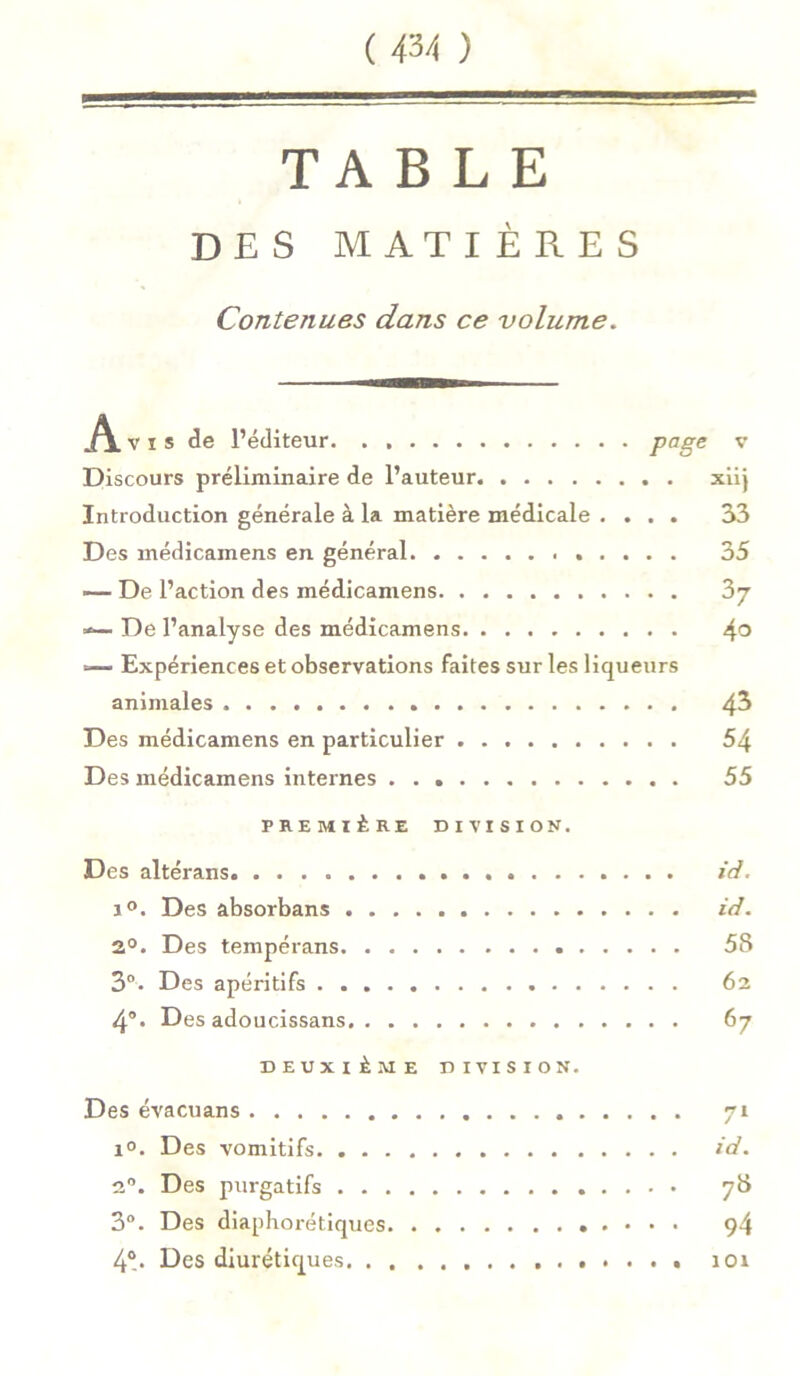 TABLE DES MATIÈRES Contenues dans ce volume. Avi s de l’éditeur Page v Discours préliminaire de l’auteur xiij Introduction générale à la matière médicale .... 33 Des médicamens en général 35 De l’action des médicamens ?>j «— De l’analyse des médicamens 4° =— Expériences et observations faites sur les liqueurs animales 4^ Des médicamens en particulier 54 Des médicamens internes 55 PREMIÈRE DIVISION. Des altérans i°. Des absorbans 2°. Des tempérans . 3°. Des apéritifs 4°. Des adoucissans . . DEUXIÈME DIVISION. Des évacuans i°. Des vomitifs 2°. Des purgatifs 3°. Des diaphoniques 4°. Des diurétiques id. id. 5S 62 67 id. 94 101