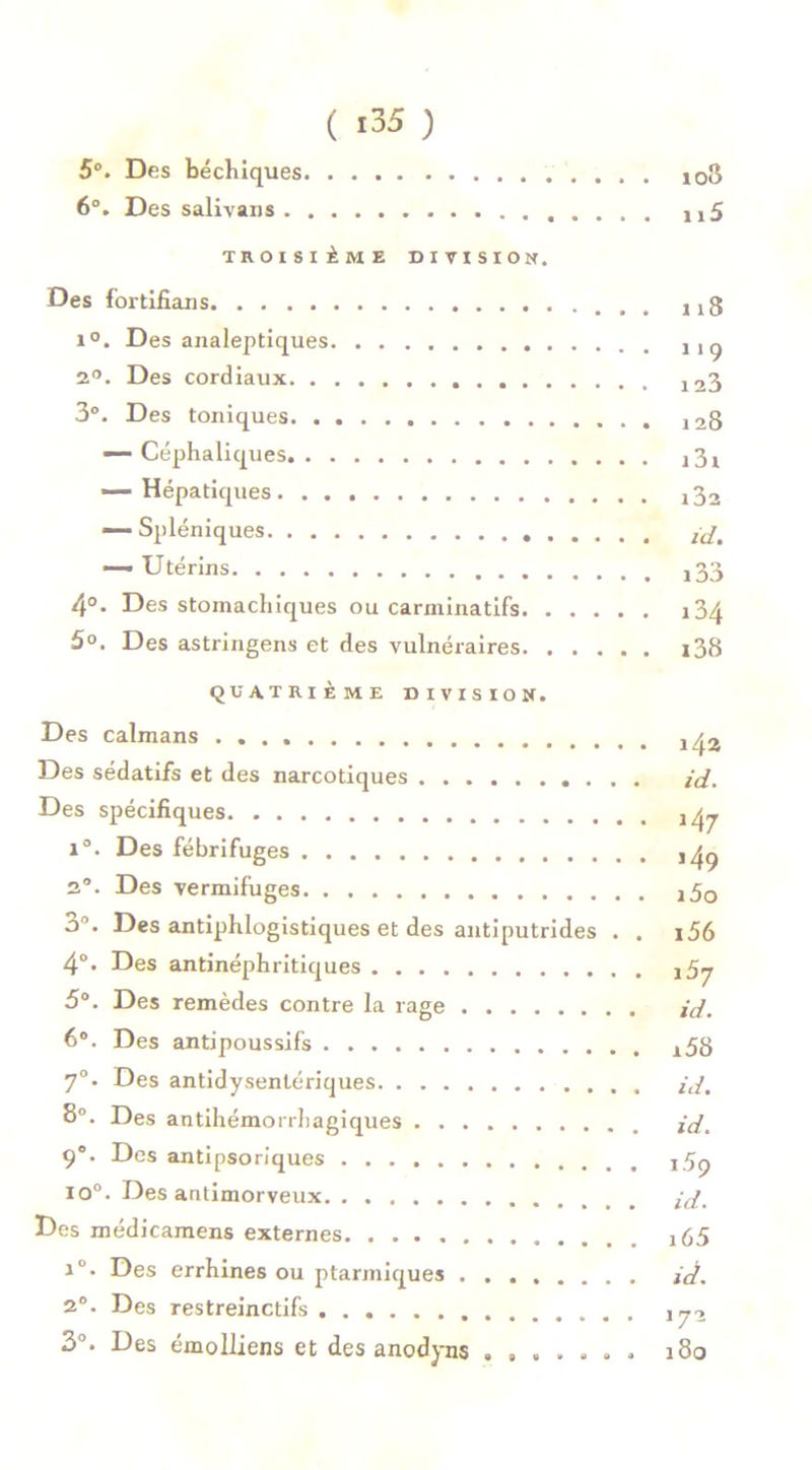 ( i35 ) 5°. Des béchiques 103 6°. Des salivans j,5 TROISIÈME DIVISION. Des fortifians 1 j g i°. Des analeptiques j,ç 2°. Des cordiaux 123 3°. Des toniques 12g — Céphaliques A 31 — Hépatiques A32 — Spléniques — Utérins j33 4°. Des stomachiques ou carininatifs i34 5°. Des astringens et des vulnéraires i38 QUATRIÈME DIVISION. Des caïmans j Des sédatifs et des narcotiques id. Des spécifiques j ^ 1°. Des fébrifuges a°. Des vermifuges A50 o°. Des antiphlogistiques et des antiputrides . . i56 4°. Des antinéphritiques 5°. Des remèdes contre la rage id. 6°. Des antipoussifs A58 70. Des antidysentériques id. 8°. Des antihémorrhagiques id. 9e. Des antipsoriques j5p 10°. Des antimorveux id. Des médicamens externes i65 iû. Des errhines ou ptarmiques id. 20. Des restreinctifs ,72 3°. Des émolliens et des anodyns ....... 180