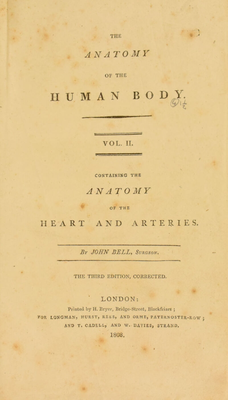 THE > * '■> anatomy OF THE HUMAN BOD Y. VOL. II. CONTAINING THE ANATOMY OF THE HEART AND ARTERIES. Br JOHN BELL, Surgeon. THE THIRD EDITION, CORRECTED. LONDON: Printed by H. Bryer, Bridge-Street, Blackfriars ; FOR. LONGMAN, HURST, REfcS, AND ORME, PATERN OSTER-Ro W J AND T. CADELL, AND W. DAVIES, STRAND. • 1808. • >