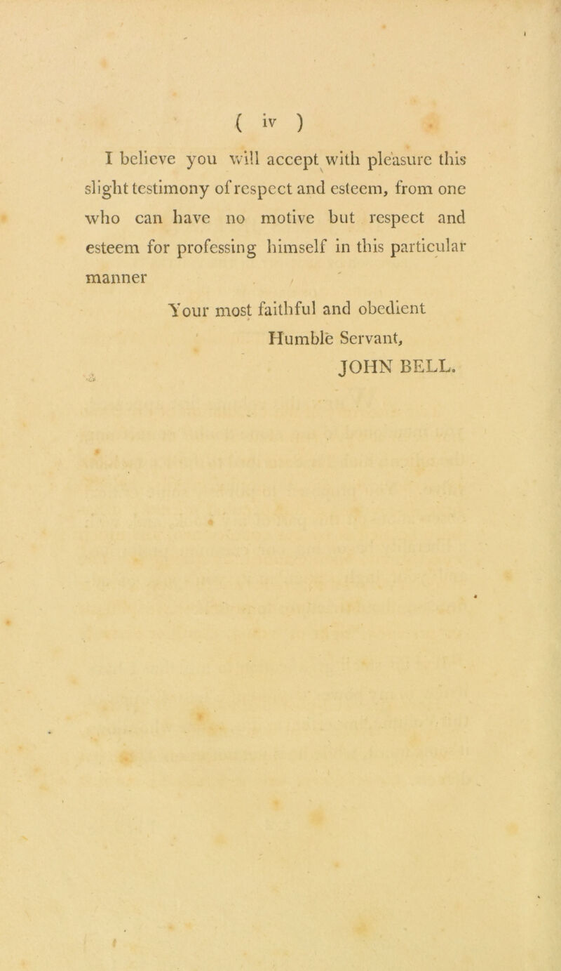 I I believe you will accept with pleasure this slight testimony of respect and esteem, from one who can have no motive but respect and esteem for professing himself in this particular manner , Your most faithful and obedient Humble Servant, JOHN BELL.