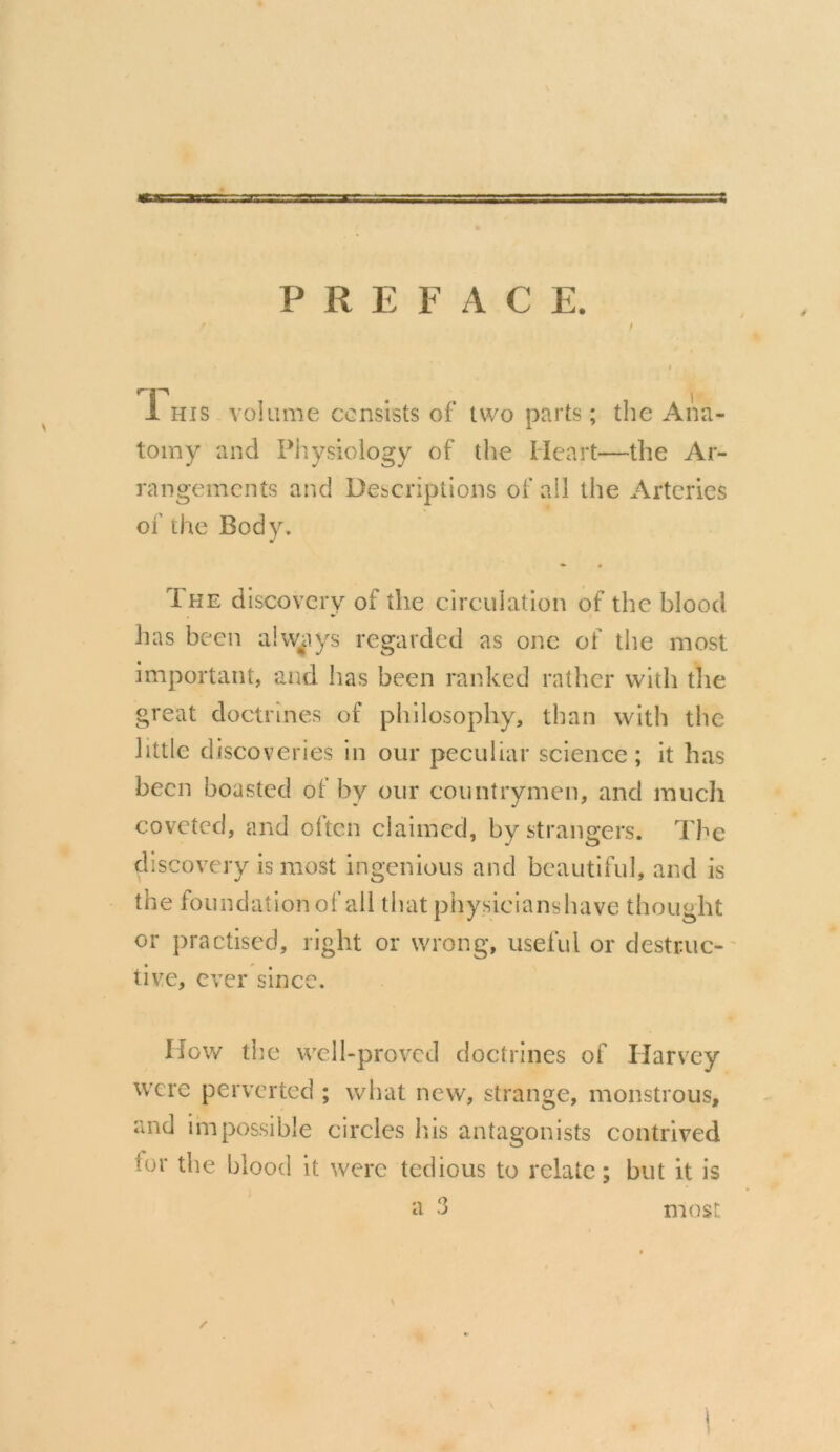 j • . 1 1 his volume consists of two parts ; the Ana- tomy and Physiology of the Heart—the Ar- rangements and Descriptions of all the Arteries of the Body. •• 0 The discovery of the circulation of the blood has been always regarded as one of the most important, and lias been ranked rather with the great doctrines of philosophy, than with the little discoveries in our peculiar science; it has been boasted of by our countrymen, and much coveted, and Often claimed, by strangers. The discovery is most ingenious and beautiful, and is the foundation of all that phy sicians have thought or practised, right or wrong, useful or destruc- tive, ever since. How the well-proved doctrines of Harvey were perverted ; what new, strange, monstrous, and impossible circles his antagonists contrived lor the blood it were tedious to relate; but it is most