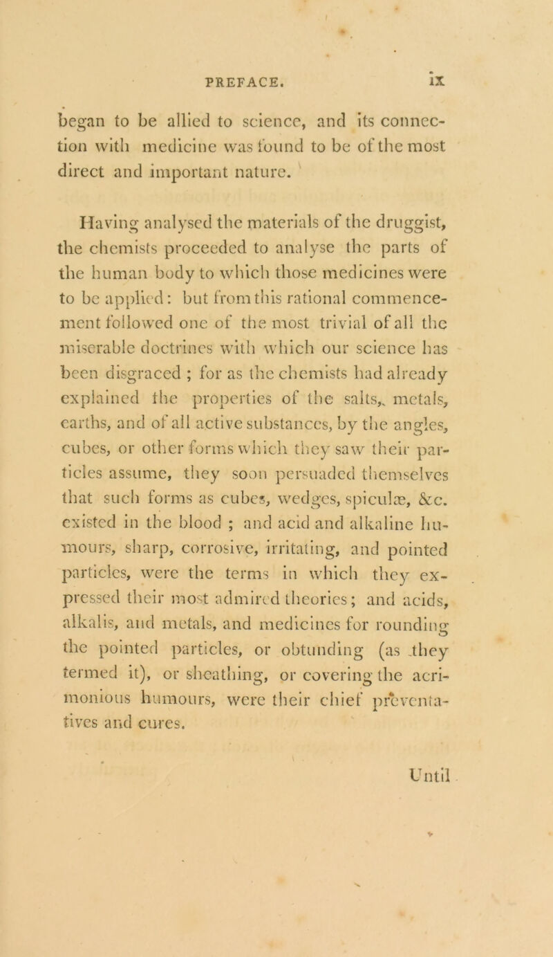 began to be allied to science, and its connec- tion with medicine was found to be of the most direct and important nature. Having analysed the materials of the druggist, the chemists proceeded to analyse the parts of the human body to which those medicines were to be applied: but from this rational commence- ment followed one of the most trivial of all the miserable doctrines with which our science has been disgraced ; for as the chemists had already explained the properties of the salts,, metals, earths, and of all active substances, by the angles, cubes, or other forms which they saw their par- ticles assume, they soon persuaded themselves that such forms as cubes, wedges, spiculae, &c. existed in the blood ; and acid and alkaline hu- mours, sharp, corrosive, irritating, and pointed particles, were the terms in which they ex- pressed their most admired theories; and acids, alkalis, and metals, and medicines for rounding: the pointed particles, or obtunding (as .they termed it), or sheathing, or covering the acri- monious humours, were their chief preventa- tives and cures. \ . Until