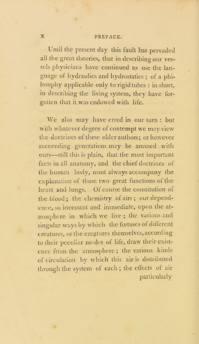Until the present day this fault has pervaded all the great theories, that in describing our ves- sels physicians have continued to use the lan- guage of hydraulics and hydrostatics; of a phi- losophy applicable only to rigid tubes : in short, in describing the living system, they have for- gotten that it was endowed with life. We also may have erred in our turn : but with whatever degree of contempt we may view the doctrines of these older authors; or however succeeding generations may be amused with ours—still this is plain, that the most important facts in all anatomy, and the chief doctrines of the human body, must always accompany the explanation of those two great functions of the heart and lungs. Of course the constitution of the blood ; the chemistry of airs; our depend- ence, so incessant and immediate, upon the at- mosphere in which we live ; the various and singular ways by which the foetuses ol difierent creatures, or the creatures themselves, according to their peculiar modes of life, draw their exist- ence from the atmosphere ; the various kinds of circulation by which this air is distributed through the system of each ; the effects of air particularly