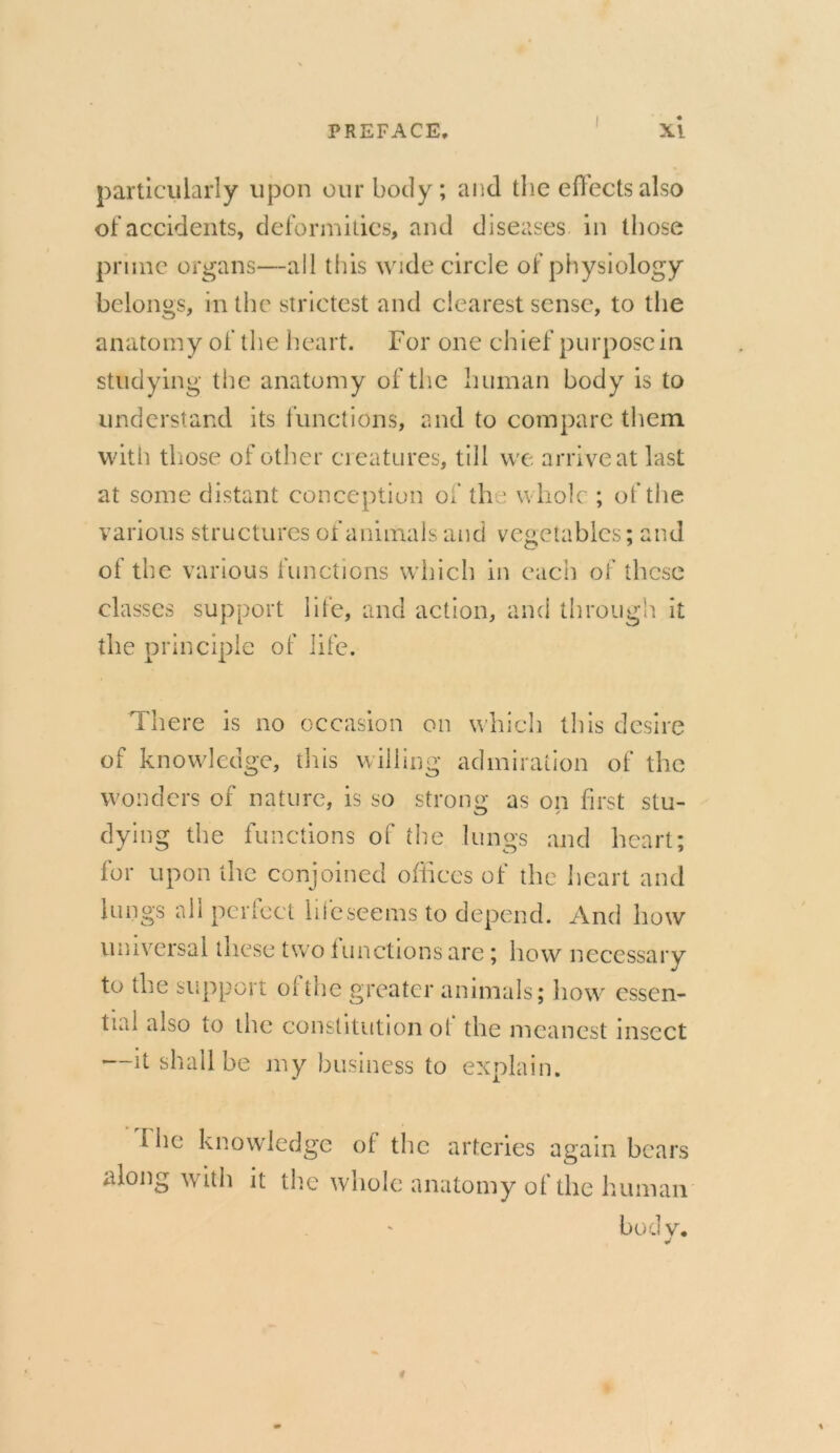 particularly upon our body; and the effects also of accidents, deformities, and diseases in those prune organs—all this wide circle of physiology belongs, in the strictest and clearest sense, to the anatomy of the heart. For one ch ief purpose in studying the anatomy of the human body is to understand its functions, and to compare them with those of other creatures, till we arrive at last at some distant conception of the whole ; of the various structures of animals and vegetables; and of the various functions which in each of these classes support life, and action, and through it the principle of life. There is no occasion on which this desire of knowledge, this willing admiration of the wonders of nature, is so strong as on first stu- dying the functions of the lungs and heart; for upon the conjoined offices of the heart and lungs all perfect hie seems to depend. And how universal these two functions are; how necessary to the support o( the greater animals; how essen- tial also to the constitution ol the meanest insect —it shall be my business to explain. ihe knowledge ot the arteries again bears along with it the whole anatomy of the human bod v.