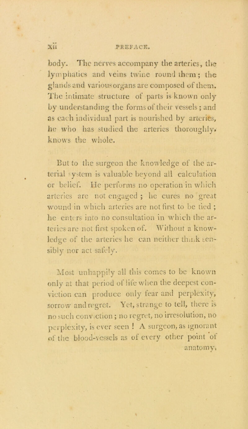 body. The nerves accompany the arteries, the lymphatics and veins twine round them; the glanus and various organs are composed of them. The intimate structure of parts is known only by understanding the forms of their vessels; and as each individual part is nourished by arteries, he who has studied the arteries thoroughly, knows the whole. But to the surgeon the knowledge of the ar- terial f ystem is valuable beyond all calculation or belief. He performs no operation in which arteries are not engaged ; he cures no great wound in which arteries are not first to be tied ; he enters into no consultation in which the ar- teries are not first spoken of. Without a know- ledge of the arteries he can neither think sen- sibly nor act safely. Most unhappily all this comes to be known only at that period of life when the deepest con- viction can produce only fear and perplexity, sorrow and regret. Yet, strange to tell, there is no such conviction ; no regret, no irresolution, no perplexity, is ever seen ! A surgeon, as ignorant of the blood-vessels as of every other point of anatomy.