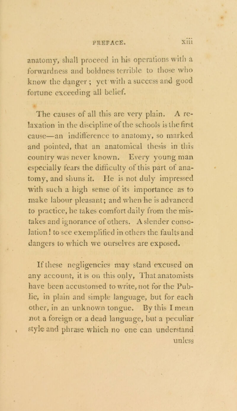 anatomy, shall proceed in his operations with a forwardness and boldness terrible to those who know the danger ; yet with a success and good fortune exceeding all belief. The causes of all this are very plain. A re- laxation in the discipline of the schools is the first cause—an indifference to anatomy, so marked and pointed, that an anatomical thesis in this country was never known. Every young man especially fears the difficulty of this part of ana- tomy, and shuns it. He is not duly impressed with such a high sense of its importance as to make labour pleasant; and when he is advanced to practice, he takes comfort daily from the mis- takes and ignorance of others. A slender conso- lation ! to see exemplified in others the faults and dangers to which we ourselves are exposed. If these negligencies may stand excused on any account, it is on this only, That anatomists have been accustomed to write, not for the Pub- lic, in plain and simple language, but for each other, in an unknown tongue. By this I mean not a foreign or a dead language, but a peculiar style and phrase which no one can understand unless