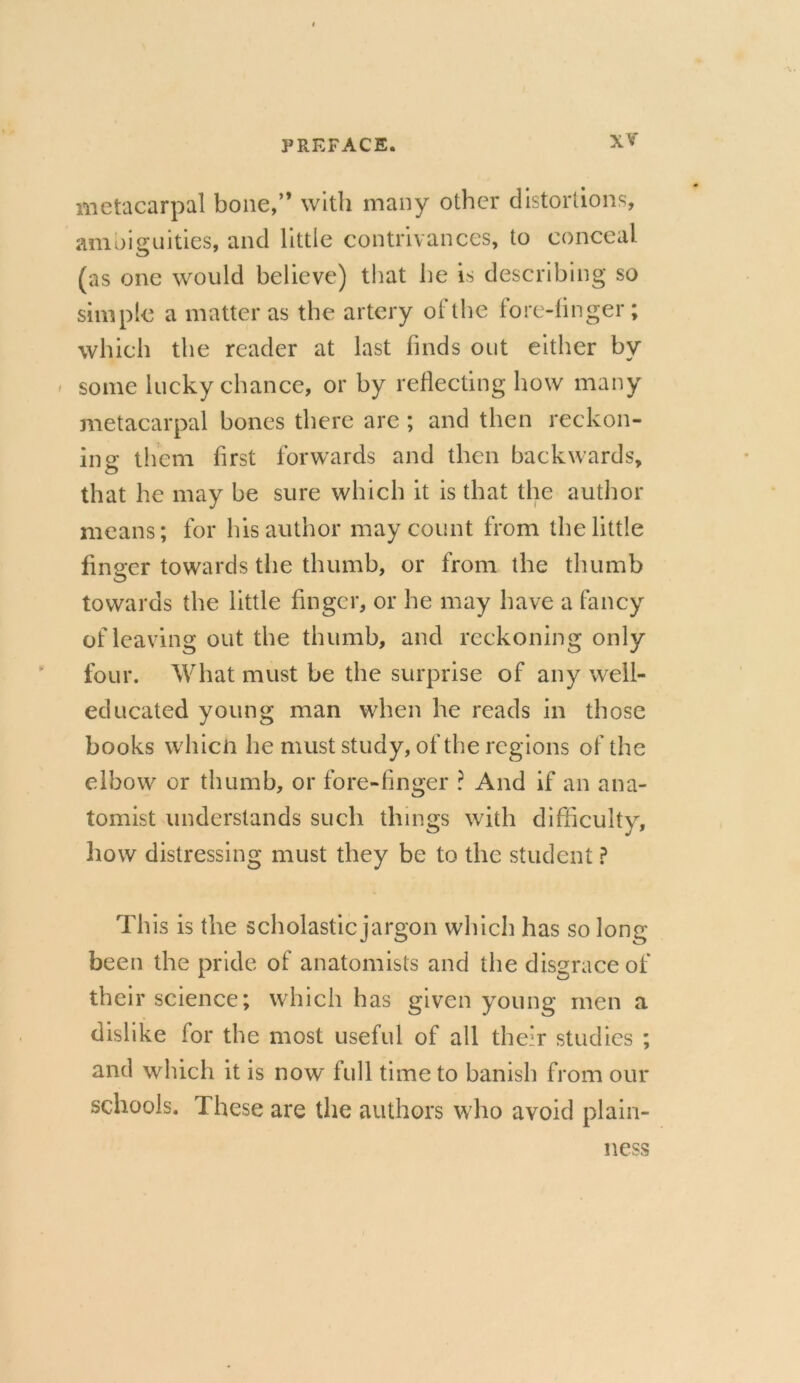 metacarpal bone,” with many other distortions, ambiguities, and little contrivances, to conceal (as one would believe) that be is describing so simple a matter as the artery of the fore-finger; which the reader at last finds out either by some lucky chance, or by reflecting how many metacarpal bones there are ; and then reckon- ing them first forwards and then backwards, that he may be sure which it is that the author means; for his author may count from the little finger towards the thumb, or from the thumb towards the little finger, or he may have a fancy of leaving out the thumb, and reckoning only four. What must be the surprise of any well- educated young man when he reads in those books which he must study, of the regions of the elbow or thumb, or fore-finger ? And if an ana- tomist understands such things with difficulty, how distressing must they be to the student ? This is the scholastic jargon which has so long- been the pride of anatomists and the disgrace of their science; which has given young men a dislike for the most useful of all their studies ; and which it is now full time to banish from our schools. These are the authors who avoid plain- ness