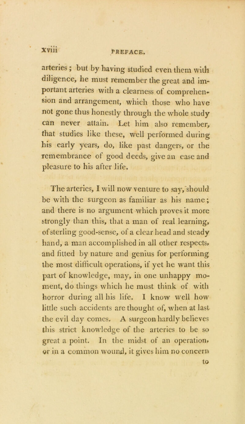 arteries ; but by having studied even them with diligence, he must remember the great and im- portant arteries with a clearness of comprehen- sion and arrangement, which those who have not gone thus honestly through the whole study can never attain. Let him also remember, that studies like these, well performed during his early years, do, like past dangers, or the remembrance of good deeds, give an ease and pleasure to his after life. The arteries, I will now venture to say, should be with the surgeon as familiar as his name; and there is no argument which proves it more strongly than this, that a man of real learning, of sterling good-sense, of a clear head and steady hand, a man accomplished in all other respects, and fitted by nature and genius for performing the most difficult operations, if yet he want this part of knowledge, may, in one unhappy mo- ment, do things which he must think of with horror during all his life. I know well how i little such accidents are thought of, when at last the evil day comes. A surgeon hardly believes this strict knowledge of the arteries to be so great a point. In the midst of an operation, or in a common wound, it gives him no concern to