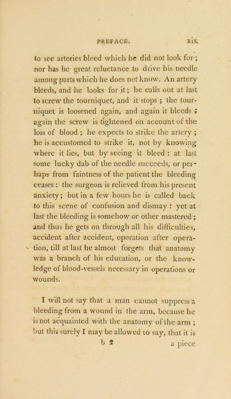 to see arteries bleed which he did not look for ; nor has he great reluctance to drive his needle among parts which he does net know. An artery bleeds, and he looks for it; he calls out at last to screw the tourniquet, and it stops ; the tour- niquet is loosened again, and again it bleeds ; again the screw is tightened on account of the loss of blood ; he expects to strike the artery ; he is accustomed to strike it, not by knowing where it lies, but by seeing it bleed : at last some lucky dab of the needle succeeds, or per- haps from faintness of the patient the bleeding ceases: the surgeon is relieved from his present anxiety; but in a few hours he is called back to this scene of confusion and dismay : yet at last the bleeding is somehow or other mastered ; and thus he gets on through all his difficulties, accident after accident, operation after operti-  tion, till at last he almost forgets that anatomy was a branch of his education, or the know- ledge of blood-vessels necessary in operations or wounds. I will not say that a man cannot suppress a bleeding from a wound in the arm, because he is not acquainted with the anatomy of the arm ; but this surely I may be allowed to say, that it is b 2 a piece