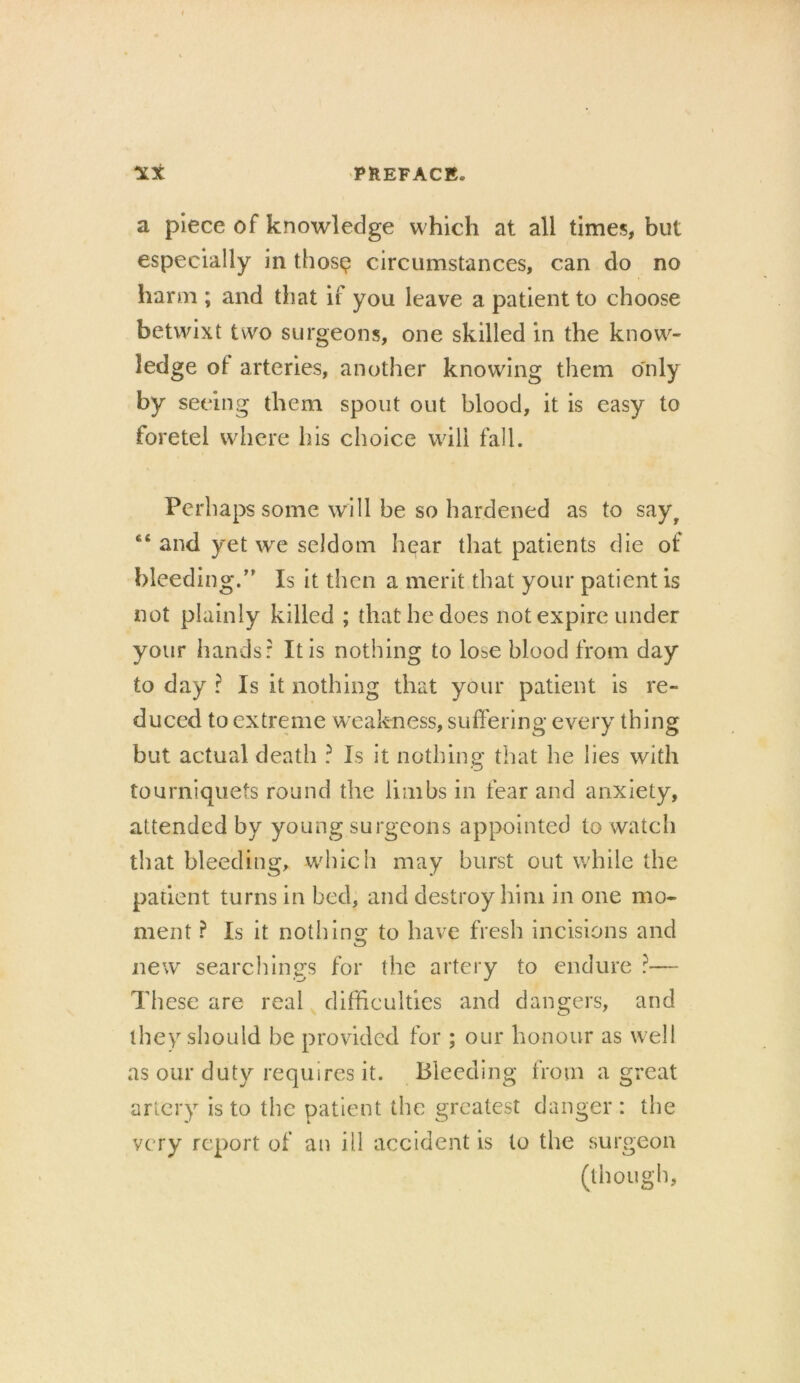 a piece of knowledge which at all times, but especially in thosg circumstances, can do no harm ; and that if you leave a patient to choose betwixt two surgeons, one skilled in the know- ledge ot arteries, another knowing them only by seeing them spout out blood, it is easy to foretel where his choice will fall. Perhaps some will be so hardened as to sayr and yet we seldom hear that patients die of bleeding. Is it then a merit that your patient is not plainly killed ; that he does not expire under your hands: It is nothing to lose blood from day to day ? Is it nothing that your patient is re- duced to extreme weakness, suffering every thing but actual death ? Is it nothing that he lies with tourniquets round the limbs in fear and anxiety, attended by young surgeons appointed to watch that bleeding, which may burst out while the patient turns in bed, and destroy him in one mo- ment ? Is it noth ins: to have fresh incisions and new searchings for the artery to endure ?— These are real difficulties and dangers, and they should be provided for ; our honour as well as our duty requires it. Bleeding from a great artery is to the patient the greatest danger: the very report of an ill accident is to the surgeon (though,