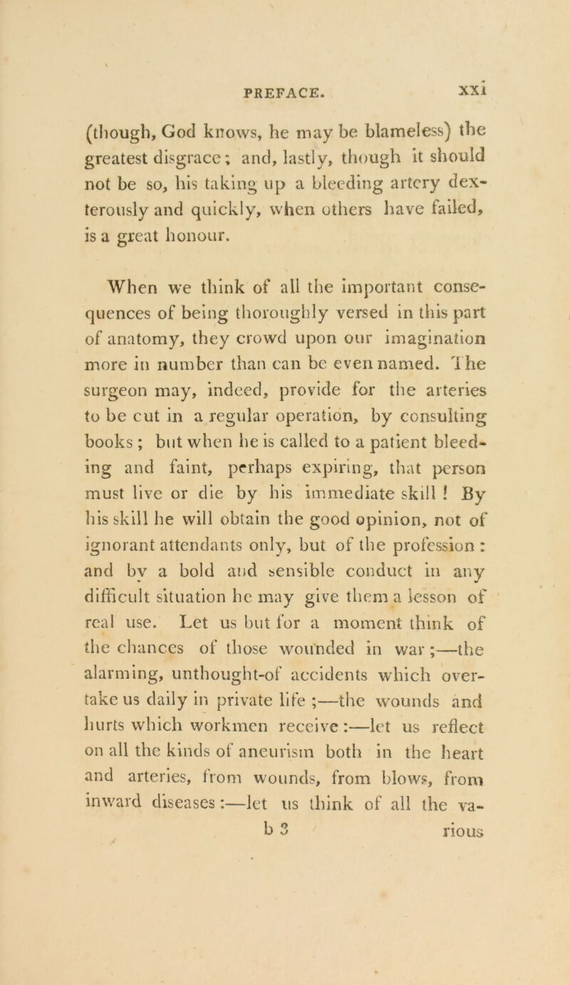 (though, God knows, he may be blameless) the greatest disgrace; and, lastly, though it should not be so, his taking up a bleeding artery dex- terously and quickly, when others have failed, is a great honour. When we think of ail the important conse- quences of being thoroughly versed in this part of anatomy, they crowd upon our imagination more in number than can be even named. The surgeon may, indeed, provide for the arteries to be cut in a regular operation, by consulting books; but when he is called to a patient bleed- ing and faint, perhaps expiring, that person must live or die by his immediate skill ! By his skill he will obtain the good opinion, not of ignorant attendants only, but of the profession : and bv a bold and sensible conduct in any difficult situation he may give them a lesson of real use. Let us but for a moment think of the chances of those wounded in war ;—the alarming, unthought-of accidents which over- take us daily in private life ;—the wounds and hurts which workmen receive:—let us reflect on all the kinds of aneurism both in the heart and arteries, from wounds, from blows, from inward diseases:—let us think of all the va- b 3 nous