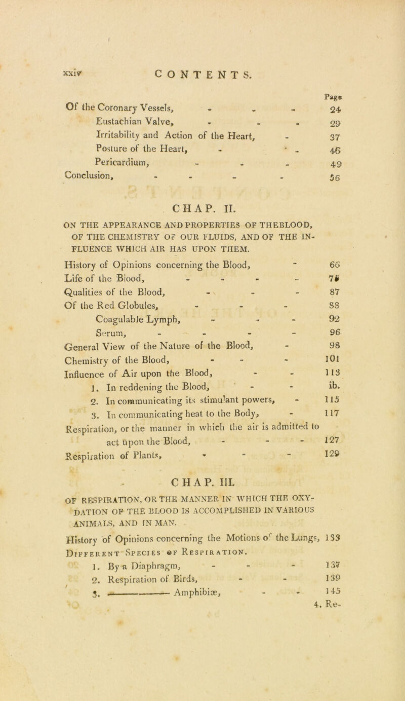 I x*ivr CONTENTS. Of the Coronary Vessels, Pag* 24 Eustachian Valve, - 29 Irritability and Action of the Heart, • 37 Posture of the Heart, 46 Pericardium, 49 Conclusion, - 56 CHAP. II. ON THE APPEARANCE AND PROPERTIES OF THEBLOOD, OF THE CHEMISTRY O? OUR FLUIDS, AND OF THE IN- FLUENCE WHICH AIR HAS UPON THEM. History of Opinions concerning the Blood,  66 Life of the Biood, - - - - 7# Qualities of the Blood, - - 87 Of the Red Globules, - - - S3 CoagulabJe Lymph, ~ 92 Serum, 96 General View of the Nature of the Blood, - 98 Chemistry of the Blood, - - lOi Influence of Air upon the Blood, - - 113 1. In reddening the Blood, - - ib. 2. In communicating its stimulant powers, - 115 3. In communicating heat to the Body, - 117 Respiration, or the manner in which the air is admitted to act upon the Blood, - - - 127 Respiration of Plants, •  CHAP. III. OF RESPIRATION, OR THE MANNER IN WHICH THE OXY- D AT I ON OF THE BLOOD IS ACCOMPLISHED IN VARIOUS ANIMALS, AND IN MAN. History of Opinions concerning the Motions o the Lungs, 133 Different Species of Respiration. 1. By a Diaphragm, 2. Respiration of Birds, 3. . Amphibia?, 4. Re- 139 145