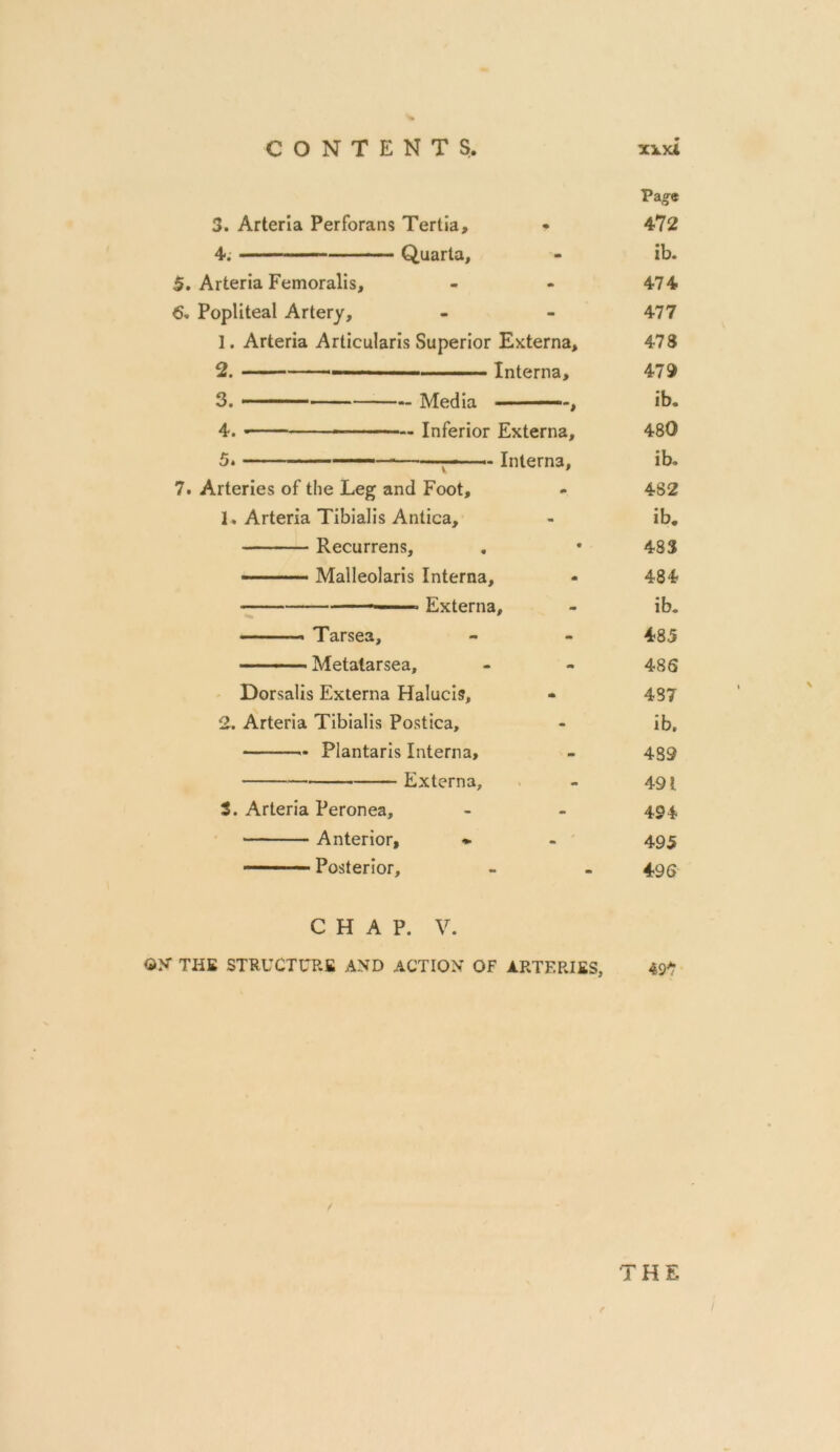 3. Arteria Perforans Tertia, 4. Quarta, 5. Arteria Femoralis, 6. Popliteal Artery, 1. Arteria Articularis Superior Externa, 2. — Interna, 3. Media , 4. ■ Inferior Externa, ■ Interna, 5* 7. Arteries of the Leg and Foot, 1. Arteria Tibialis Antica, Recurrens, Malleolaris Interna, ■ Externa, ■ ■■' Tarsea, Metatarsea, Dorsalis Externa Halucis, 2. Arteria Tibialis Postica, Plantaris Interna, Externa, 3. Arteria Peronea, Anterior, Posterior, CHAP. V. ON THE STRUCTURE AND ACTION OF ARTERIES, Pa o-e 472 ib. 474 477 478 479 ib. 480 ib. 482 ib. 483 484 ib. 485 486 487 ib. 439 491 494 495 496 497 THE e